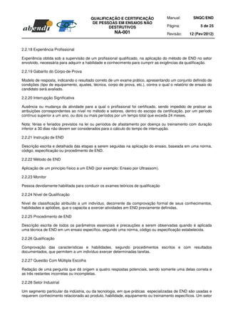 QUALIFICAÇÃO E CERTIFICAÇÃO                 Manual:         SNQC/END
                                         DE PESSOAS EM ENSAIOS NÃO
                                                DESTRUTIVOS                         Página:             5 de 25
                                                      NA-001                        Revisão:     12 (Fev/2012)



2.2.18 Experiência Profissional

Experiência obtida sob a supervisão de um profissional qualificado, na aplicação do método de END no setor
envolvido, necessária para adquirir a habilidade e conhecimento para cumprir as exigências da qualificação.

2.2.19 Gabarito do Corpo-de-Prova

Modelo de resposta, indicando o resultado correto de um exame prático, apresentando um conjunto definido de
condições (tipo de equipamento, ajustes, técnica, corpo de prova, etc.), contra o qual o relatório de ensaio do
candidato será avaliado.

2.2.20 Interrupção Significativa

Ausência ou mudança da atividade para a qual o profissional foi certificado, sendo impedido de praticar as
atribuições correspondentes ao nível no método e setores, dentro do escopo da certificação, por um período
contínuo superior a um ano, ou dois ou mais períodos por um tempo total que exceda 24 meses.

Nota: férias e feriados previstos na lei ou períodos de afastamento por doença ou treinamento com duração
inferior a 30 dias não devem ser considerados para o cálculo do tempo de interrupção.

2.2.21 Instrução de END

Descrição escrita e detalhada das etapas a serem seguidas na aplicação do ensaio, baseada em uma norma,
código, especificação ou procedimento de END.

2.2.22 Método de END

Aplicação de um princípio físico a um END (por exemplo: Ensaio por Ultrassom).

2.2.23 Monitor

Pessoa devidamente habilitada para conduzir os exames teóricos de qualificação

2.2.24 Nível de Qualificação

Nível de classificação atribuído a um indivíduo, decorrente da comprovação formal de seus conhecimentos,
habilidades e aptidões, que o capacita a exercer atividades em END previamente definidas.

2.2.25 Procedimento de END

Descrição escrita de todos os parâmetros essenciais e precauções a serem observadas quando é aplicada
uma técnica de END em um ensaio específico, segundo uma norma, código ou especificação estabelecida.

2.2.26 Qualificação

Comprovação das características e habilidades, segundo procedimentos escritos e com resultados
documentados, que permitem a um indivíduo exercer determinadas tarefas.

2.2.27 Questão Com Múltipla Escolha

Redação de uma pergunta que dá origem a quatro respostas potenciais, sendo somente uma delas correta e
as três restantes incorretas ou incompletas.

2.2.28 Setor Industrial

Um segmento particular da indústria, ou da tecnologia, em que práticas especializadas de END são usadas e
requerem conhecimento relacionado ao produto, habilidade, equipamento ou treinamento específicos. Um setor
 
