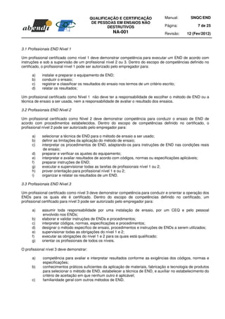 QUALIFICAÇÃO E CERTIFICAÇÃO                  Manual:      SNQC/END
                                           DE PESSOAS EM ENSAIOS NÃO
                                                  DESTRUTIVOS                          Página:         7 de 25
                                                       NA-001                          Revisão:   12 (Fev/2012)



3.1 Profissionais END Nível 1

Um profissional certificado como nível 1 deve demonstrar competência para executar um END de acordo com
instruções e sob a supervisão de um profissional nível 2 ou 3. Dentro do escopo de competências definido no
certificado, o profissional nível 1 pode ser autorizado pelo empregador para:

      a)    instalar e preparar o equipamento de END;
      b)    conduzir o ensaio;
      c)    registrar e classificar os resultados do ensaio nos termos de um critério escrito;
      d)    relatar os resultados;

Um profissional certificado como Nível 1 não deve ter a responsabilidade de escolher o método de END ou a
técnica de ensaio a ser usada, nem a responsabilidade de avaliar o resultado dos ensaios.

3.2 Profissionais END Nível 2

Um profissional certificado como Nível 2 deve demonstrar competência para conduzir o ensaio de END de
acordo com procedimentos estabelecidos. Dentro do escopo de competências definido no certificado, o
profissional nível 2 pode ser autorizado pelo empregador para:

      a)    selecionar a técnica de END para o método de ensaio a ser usado;
      b)    definir as limitações da aplicação do método de ensaio;
      c)    interpretar os procedimentos de END, adaptando-os para instruções de END nas condições reais
             de ensaio;
      d)    preparar e verificar os ajustes do equipamento;
      e)    interpretar e avaliar resultados de acordo com códigos, normas ou especificações aplicáveis;
      f)    preparar instruções de END;
      g)    executar e supervisionar todas as tarefas de profissionais nível 1 ou 2;
      h)    prover orientação para profissional nível 1 e ou 2;
      i)    organizar e relatar os resultados de um END.

3.3 Profissionais END Nível 3

Um profissional certificado como nível 3 deve demonstrar competência para conduzir e orientar a operação dos
ENDs para os quais ele é certificado. Dentro do escopo de competências definido no certificado, um
profissional certificado para nível 3 pode ser autorizado pelo empregador para:

      a)    assumir toda responsabilidade por uma instalação de ensaio, por um CEQ e pelo pessoal
             envolvido nos ENDs;
      b)    elaborar e validar instruções de ENDs e procedimentos;
      c)    interpretar códigos, normas, especificações e procedimentos;
      d)    designar o método específico de ensaio, procedimentos e instruções de ENDs a serem utilizados;
      e)    supervisionar todas as obrigações do nível 1 e 2;
      f)    executar as obrigações do nível 1 e 2 para os quais está qualificado;
      g)    orientar os profissionais de todos os níveis.

O profissional nível 3 deve demonstrar:

      a)    competência para avaliar e interpretar resultados conforme as exigências dos códigos, normas e
            especificações;
      b)    conhecimentos práticos suficientes da aplicação de materiais, fabricação e tecnologia de produtos
            para selecionar o método de END, estabelecer a técnica de END, e auxiliar no estabelecimento do
            critério de aceitação em que nenhum outro é aplicável;
      c)    familiaridade geral com outros métodos de END.
 