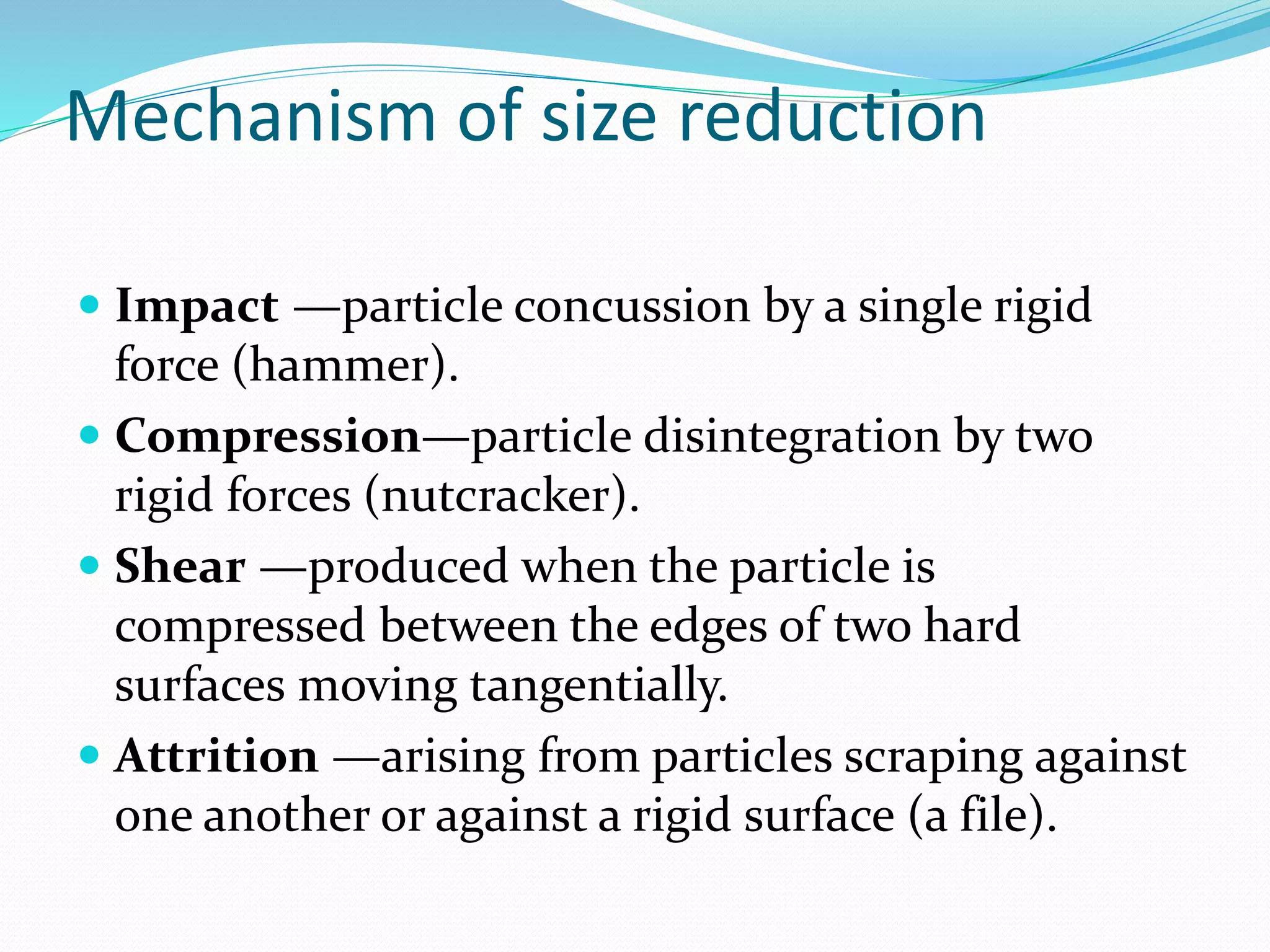 Mechanism of size reduction
 Impact —particle concussion by a single rigid
force (hammer).
 Compression—particle disintegration by two
rigid forces (nutcracker).
 Shear —produced when the particle is
compressed between the edges of two hard
surfaces moving tangentially.
 Attrition —arising from particles scraping against
one another or against a rigid surface (a file).
 