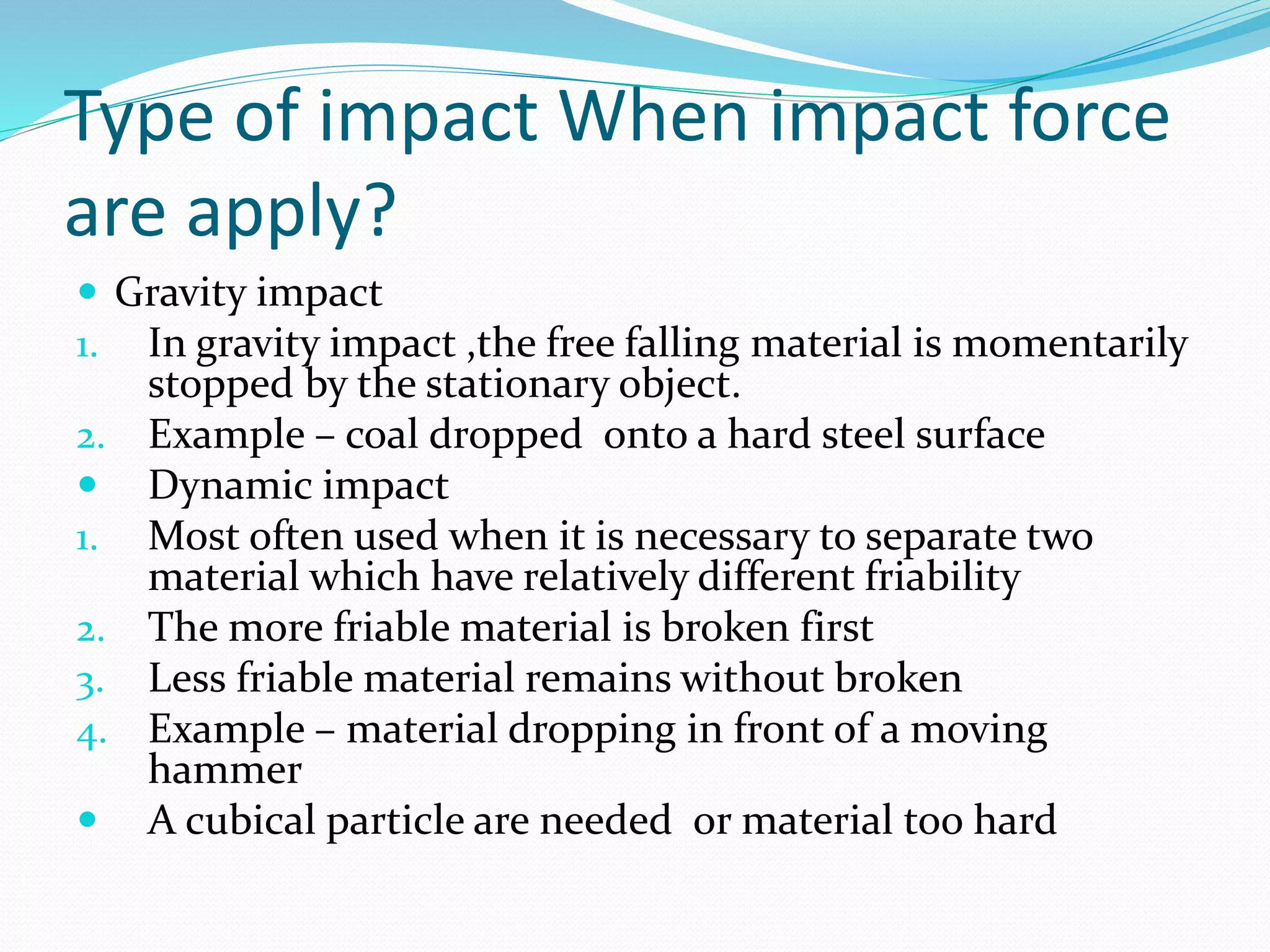 Type of impact When impact force
are apply?
 Gravity impact
1. In gravity impact ,the free falling material is momentarily
stopped by the stationary object.
2. Example – coal dropped onto a hard steel surface
 Dynamic impact
1. Most often used when it is necessary to separate two
material which have relatively different friability
2. The more friable material is broken first
3. Less friable material remains without broken
4. Example – material dropping in front of a moving
hammer
 A cubical particle are needed or material too hard
 