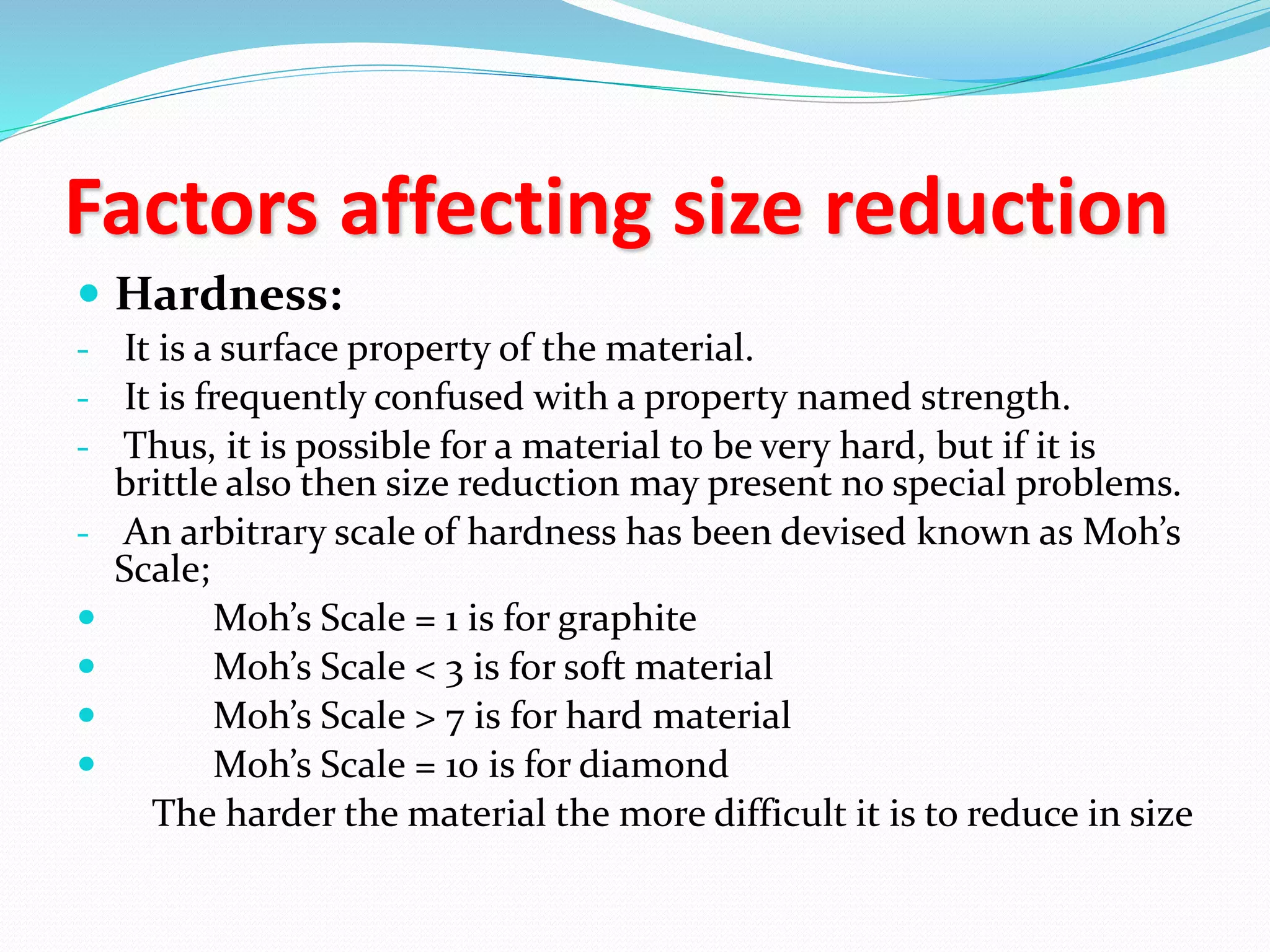 Factors affecting size reduction
 Hardness:
- It is a surface property of the material.
- It is frequently confused with a property named strength.
- Thus, it is possible for a material to be very hard, but if it is
brittle also then size reduction may present no special problems.
- An arbitrary scale of hardness has been devised known as Moh’s
Scale;
 Moh’s Scale = 1 is for graphite
 Moh’s Scale < 3 is for soft material
 Moh’s Scale > 7 is for hard material
 Moh’s Scale = 10 is for diamond
The harder the material the more difficult it is to reduce in size
 
