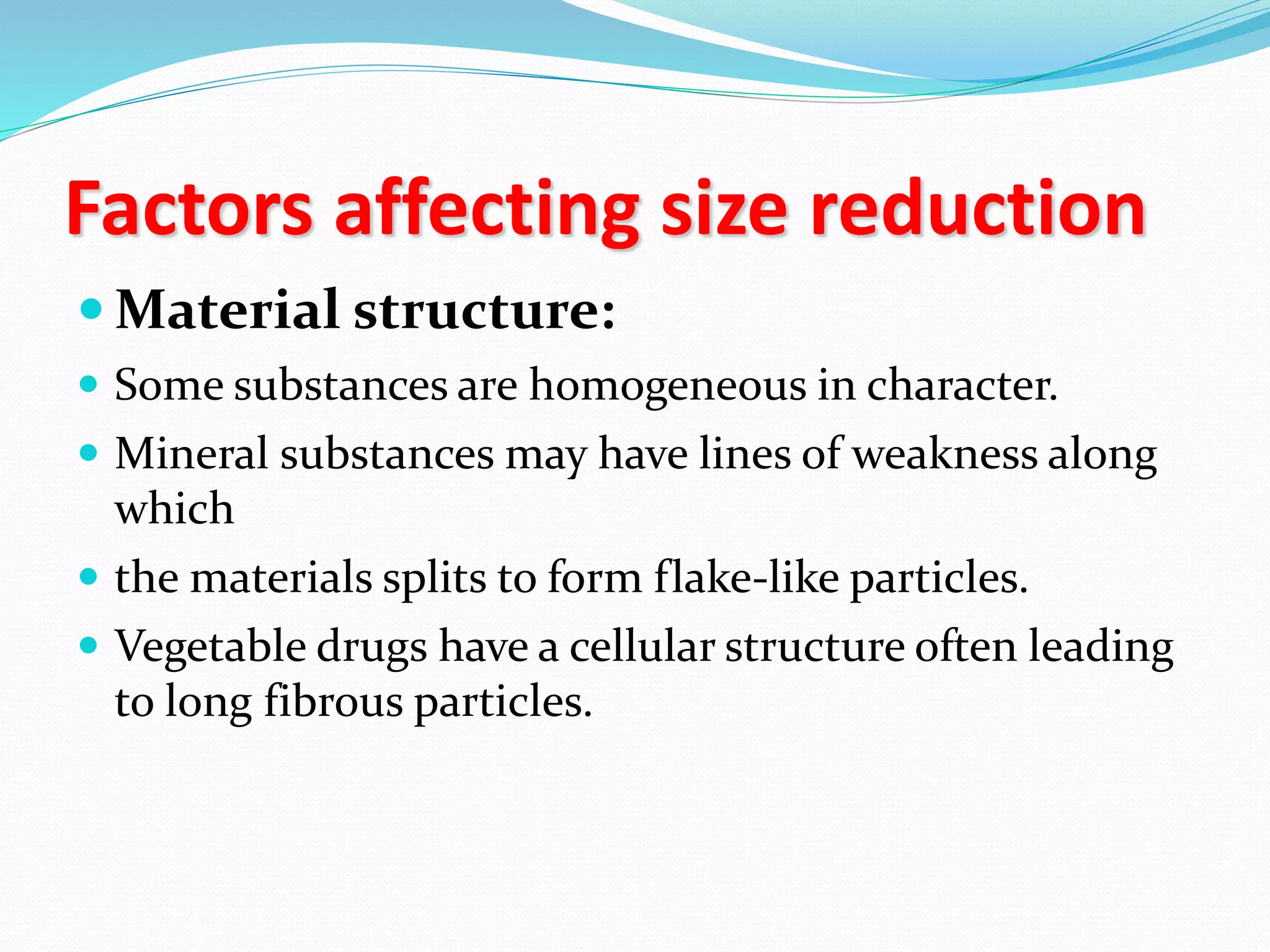 Factors affecting size reduction
 Material structure:
 Some substances are homogeneous in character.
 Mineral substances may have lines of weakness along
which
 the materials splits to form flake-like particles.
 Vegetable drugs have a cellular structure often leading
to long fibrous particles.
 