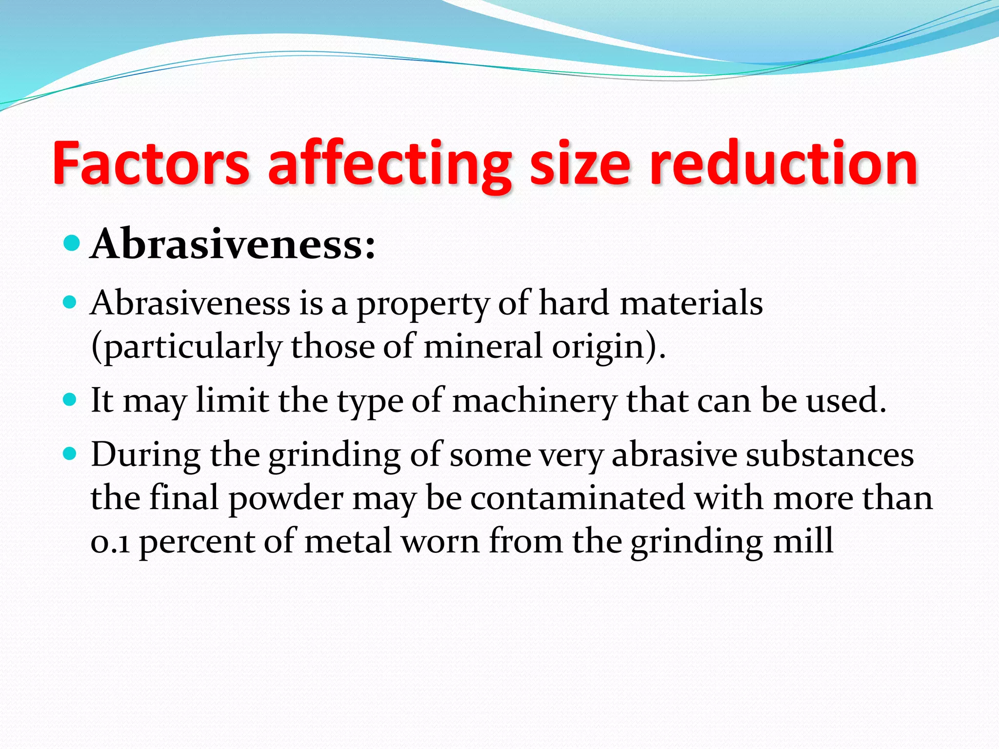 Factors affecting size reduction
 Abrasiveness:
 Abrasiveness is a property of hard materials
(particularly those of mineral origin).
 It may limit the type of machinery that can be used.
 During the grinding of some very abrasive substances
the final powder may be contaminated with more than
0.1 percent of metal worn from the grinding mill
 