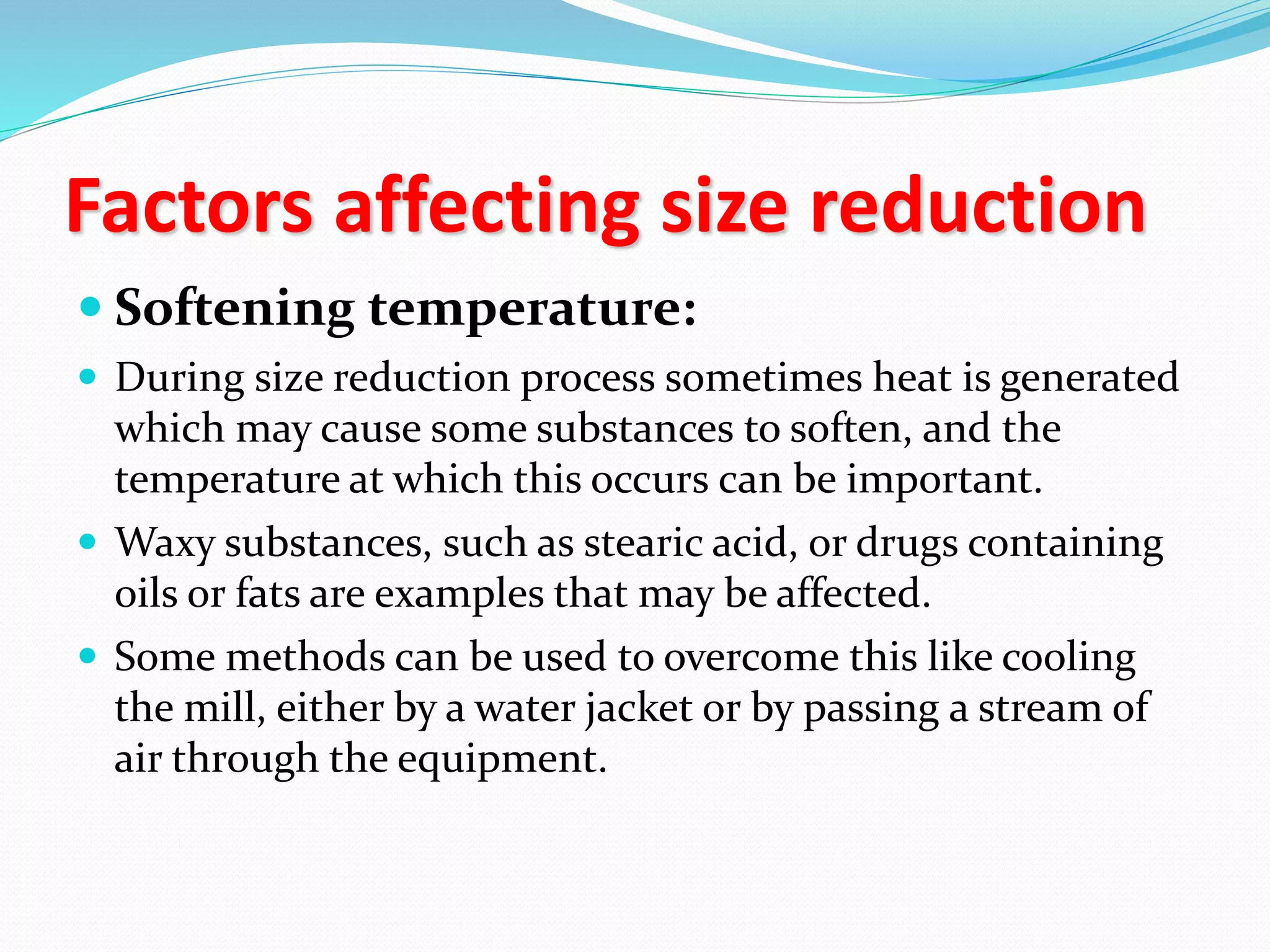 Factors affecting size reduction
 Softening temperature:
 During size reduction process sometimes heat is generated
which may cause some substances to soften, and the
temperature at which this occurs can be important.
 Waxy substances, such as stearic acid, or drugs containing
oils or fats are examples that may be affected.
 Some methods can be used to overcome this like cooling
the mill, either by a water jacket or by passing a stream of
air through the equipment.
 