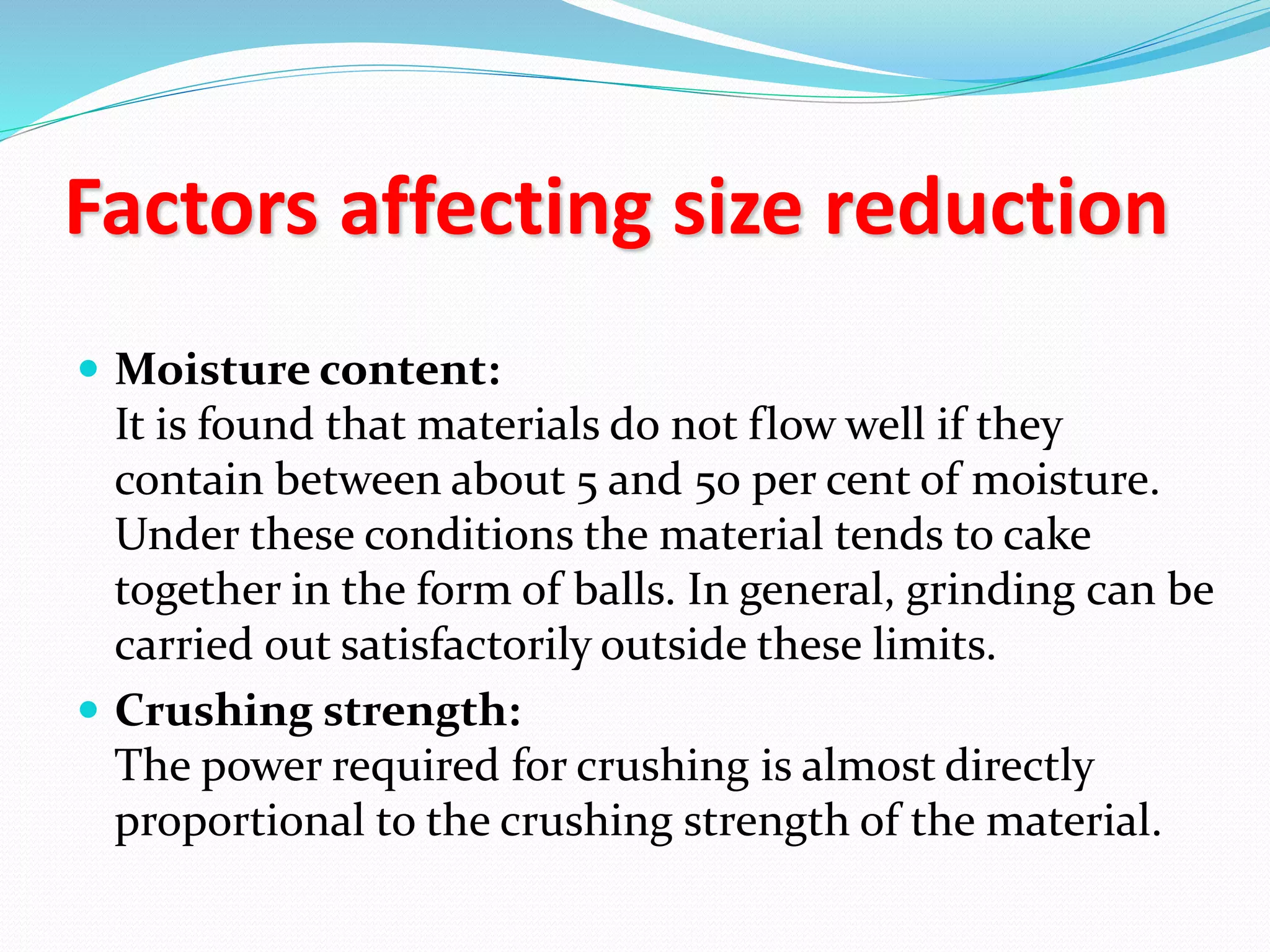 Factors affecting size reduction
 Moisture content:
It is found that materials do not flow well if they
contain between about 5 and 50 per cent of moisture.
Under these conditions the material tends to cake
together in the form of balls. In general, grinding can be
carried out satisfactorily outside these limits.
 Crushing strength:
The power required for crushing is almost directly
proportional to the crushing strength of the material.
 