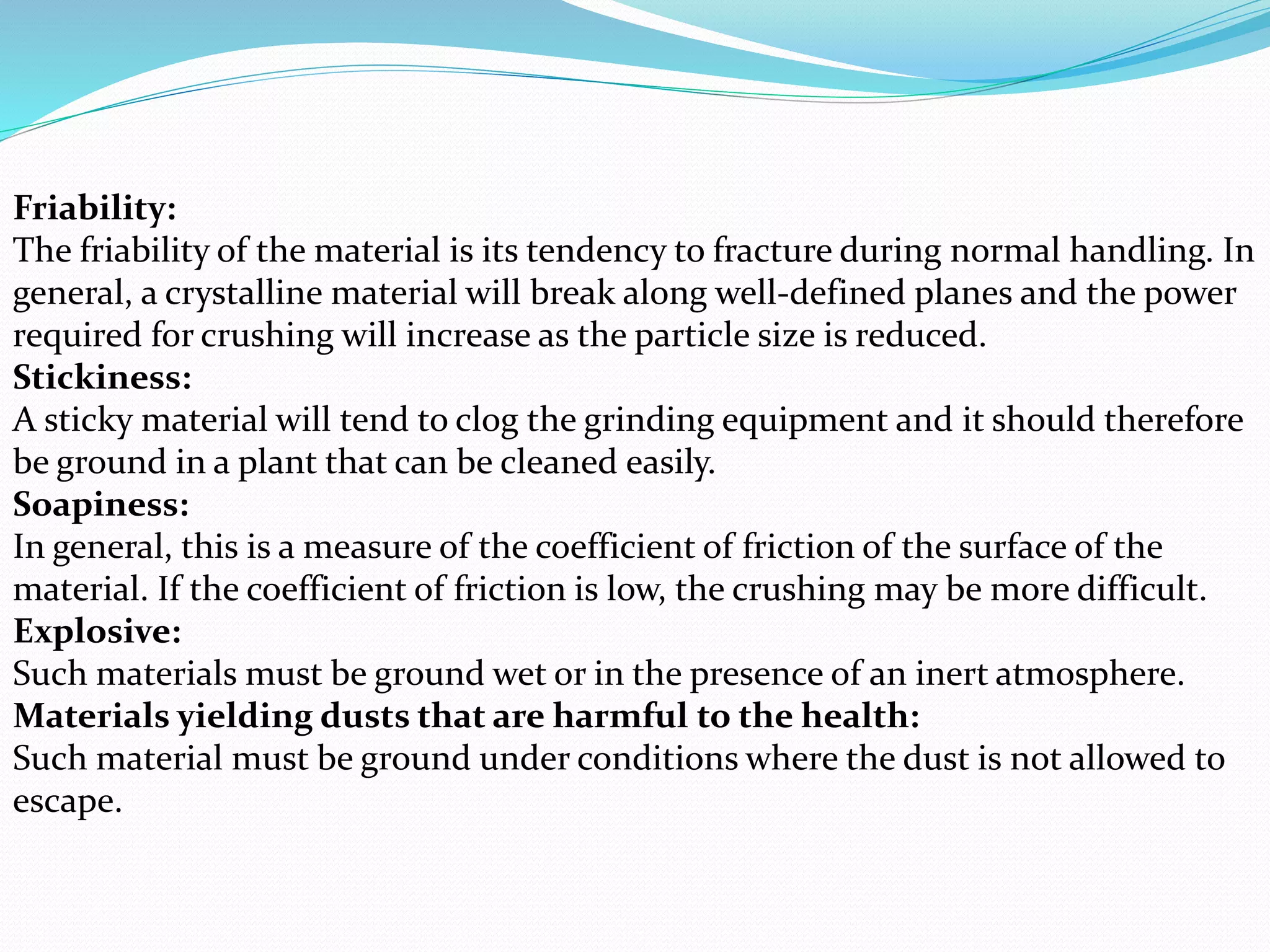 Friability:
The friability of the material is its tendency to fracture during normal handling. In
general, a crystalline material will break along well-defined planes and the power
required for crushing will increase as the particle size is reduced.
Stickiness:
A sticky material will tend to clog the grinding equipment and it should therefore
be ground in a plant that can be cleaned easily.
Soapiness:
In general, this is a measure of the coefficient of friction of the surface of the
material. If the coefficient of friction is low, the crushing may be more difficult.
Explosive:
Such materials must be ground wet or in the presence of an inert atmosphere.
Materials yielding dusts that are harmful to the health:
Such material must be ground under conditions where the dust is not allowed to
escape.
 