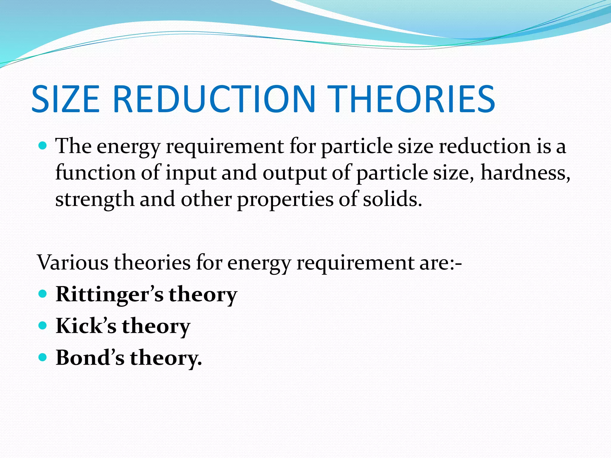 SIZE REDUCTION THEORIES
 The energy requirement for particle size reduction is a
function of input and output of particle size, hardness,
strength and other properties of solids.
Various theories for energy requirement are:-
 Rittinger’s theory
 Kick’s theory
 Bond’s theory.
 