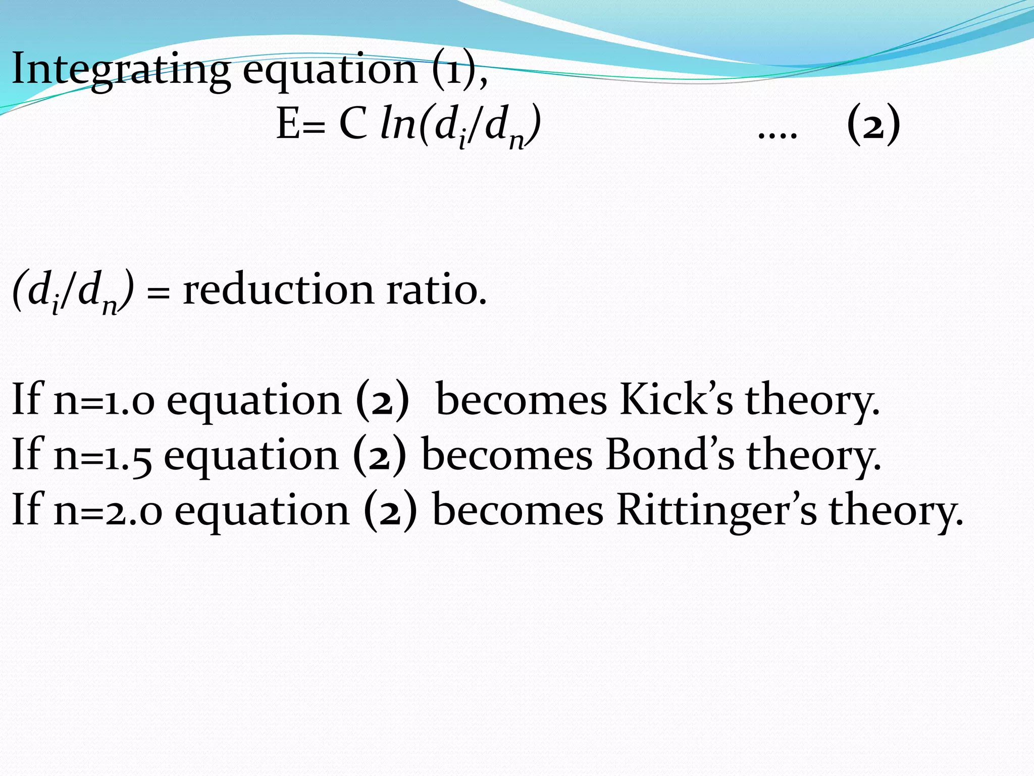 Integrating equation (1),
E= C ln(di/dn) …. (2)
(di/dn) = reduction ratio.
If n=1.0 equation (2) becomes Kick’s theory.
If n=1.5 equation (2) becomes Bond’s theory.
If n=2.0 equation (2) becomes Rittinger’s theory.
 