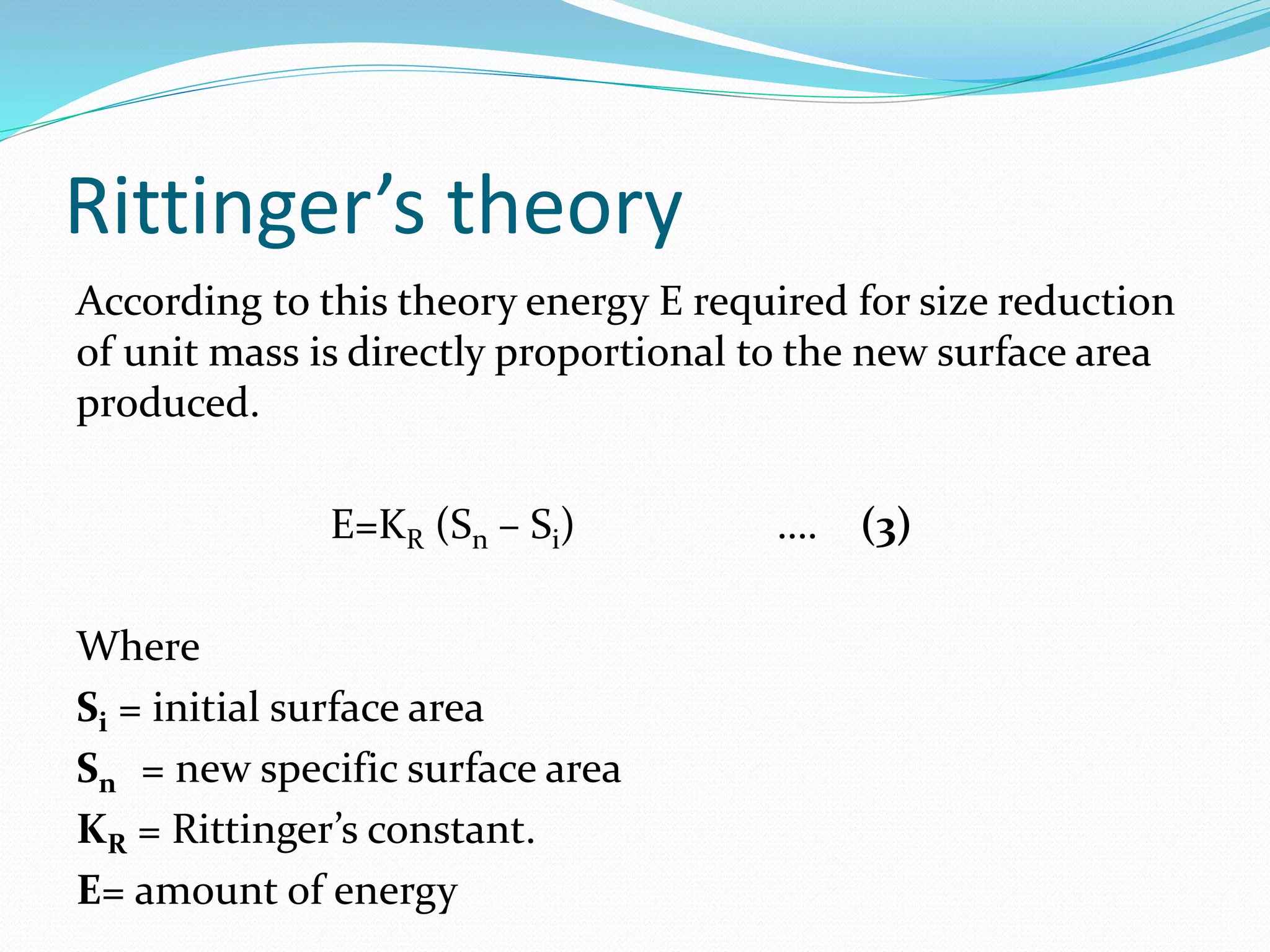 Rittinger’s theory
According to this theory energy E required for size reduction
of unit mass is directly proportional to the new surface area
produced.
E=KR (Sn – Si) …. (3)
Where
Si = initial surface area
Sn = new specific surface area
KR = Rittinger’s constant.
E= amount of energy
 