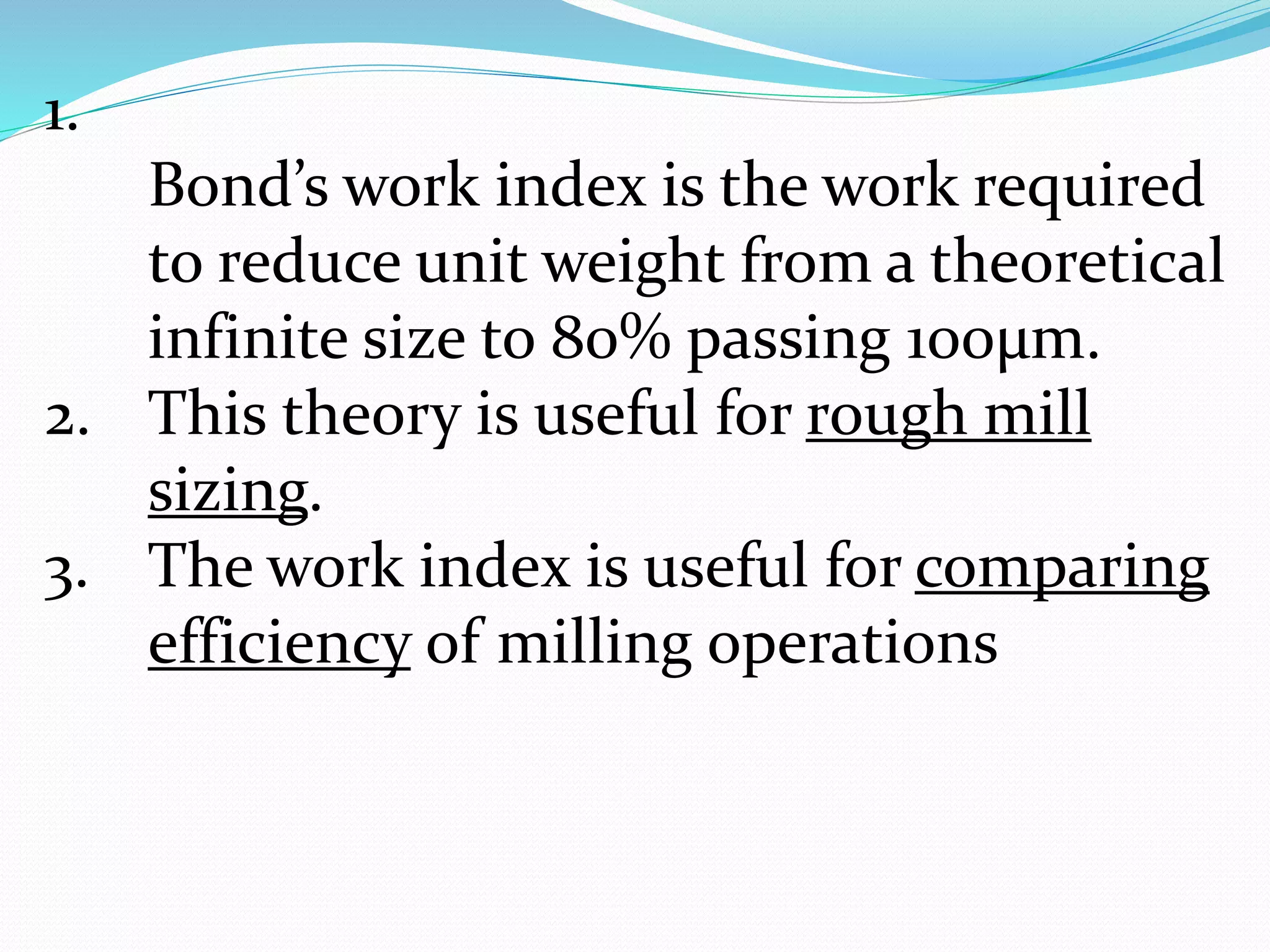 1.
Bond’s work index is the work required
to reduce unit weight from a theoretical
infinite size to 80% passing 100µm.
2. This theory is useful for rough mill
sizing.
3. The work index is useful for comparing
efficiency of milling operations
 