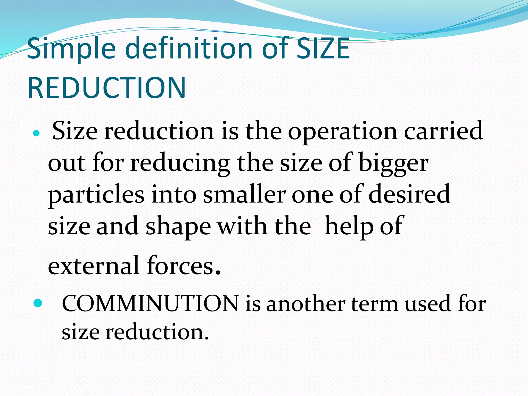 Simple definition of SIZE
REDUCTION
 Size reduction is the operation carried
out for reducing the size of bigger
particles into smaller one of desired
size and shape with the help of
external forces.
 COMMINUTION is another term used for
size reduction.
 