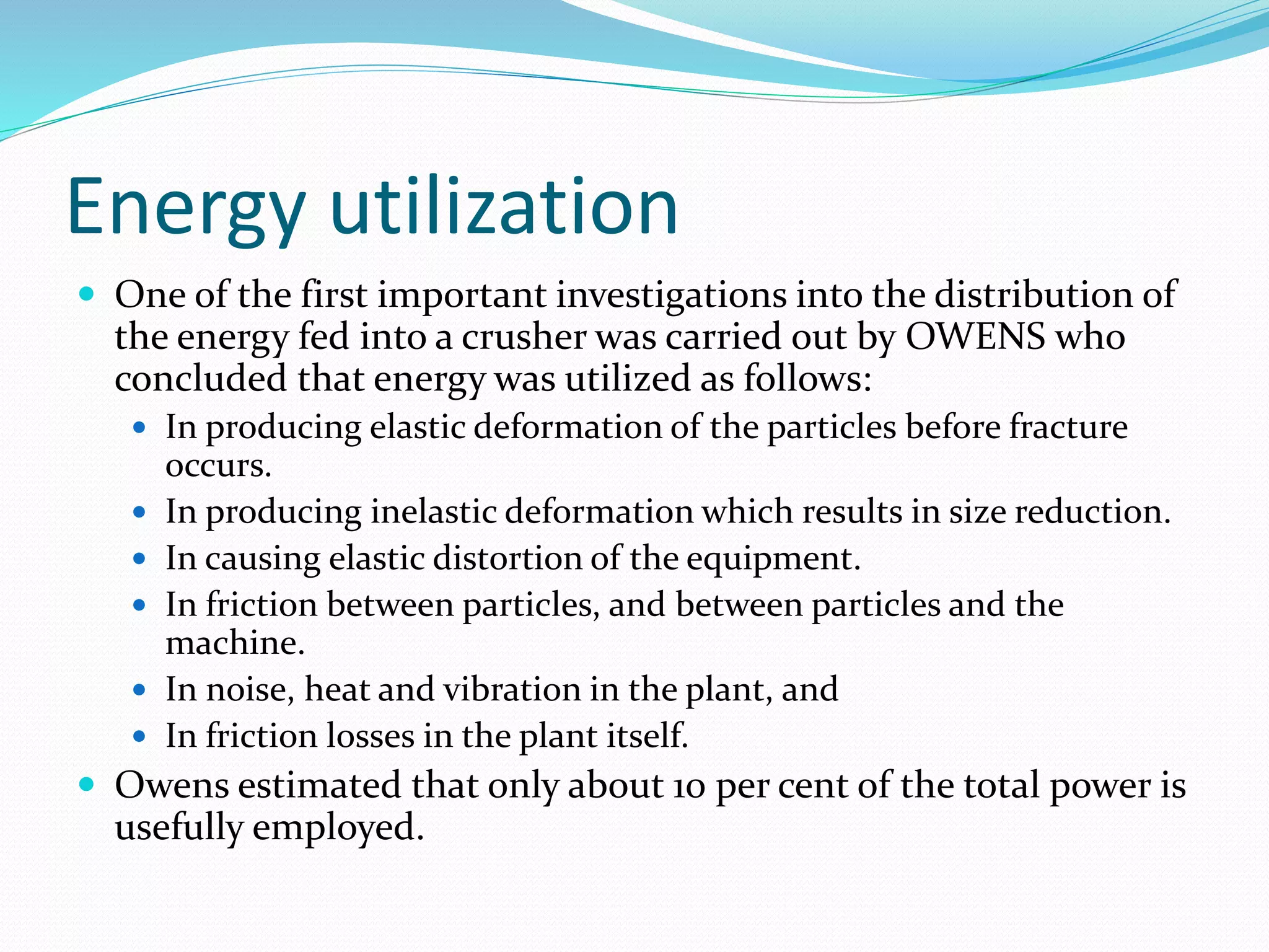 Energy utilization
 One of the first important investigations into the distribution of
the energy fed into a crusher was carried out by OWENS who
concluded that energy was utilized as follows:
 In producing elastic deformation of the particles before fracture
occurs.
 In producing inelastic deformation which results in size reduction.
 In causing elastic distortion of the equipment.
 In friction between particles, and between particles and the
machine.
 In noise, heat and vibration in the plant, and
 In friction losses in the plant itself.
 Owens estimated that only about 10 per cent of the total power is
usefully employed.
 