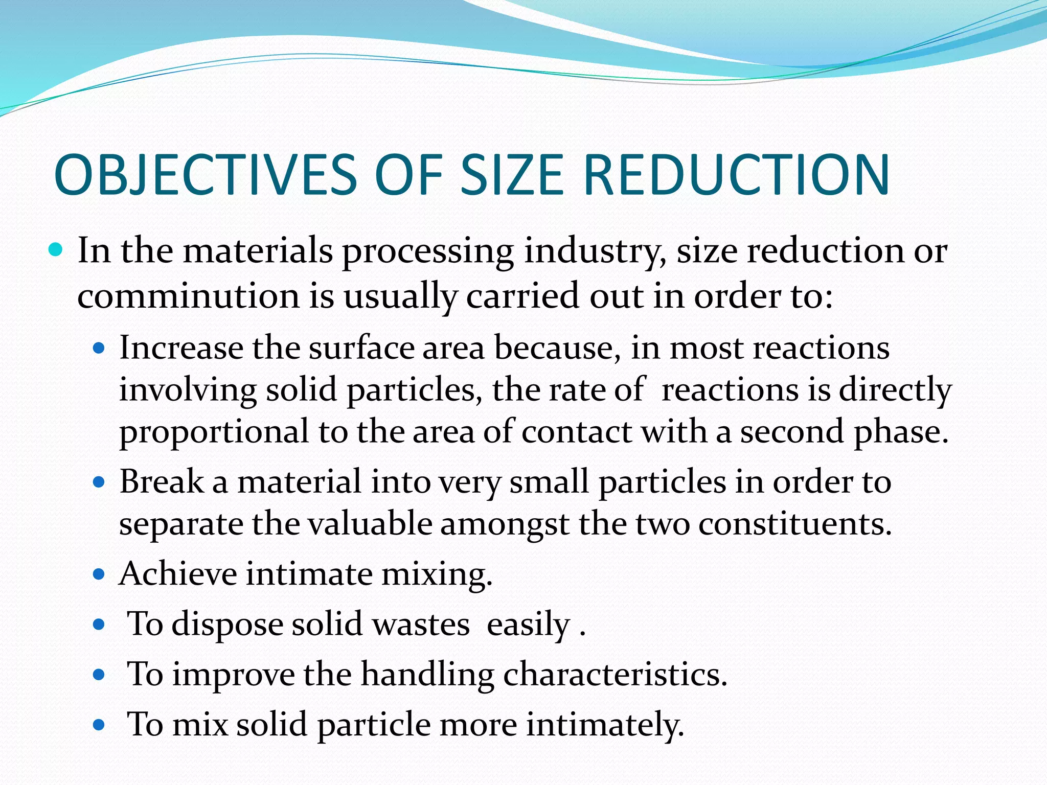 OBJECTIVES OF SIZE REDUCTION
 In the materials processing industry, size reduction or
comminution is usually carried out in order to:
 Increase the surface area because, in most reactions
involving solid particles, the rate of reactions is directly
proportional to the area of contact with a second phase.
 Break a material into very small particles in order to
separate the valuable amongst the two constituents.
 Achieve intimate mixing.
 To dispose solid wastes easily .
 To improve the handling characteristics.
 To mix solid particle more intimately.
 