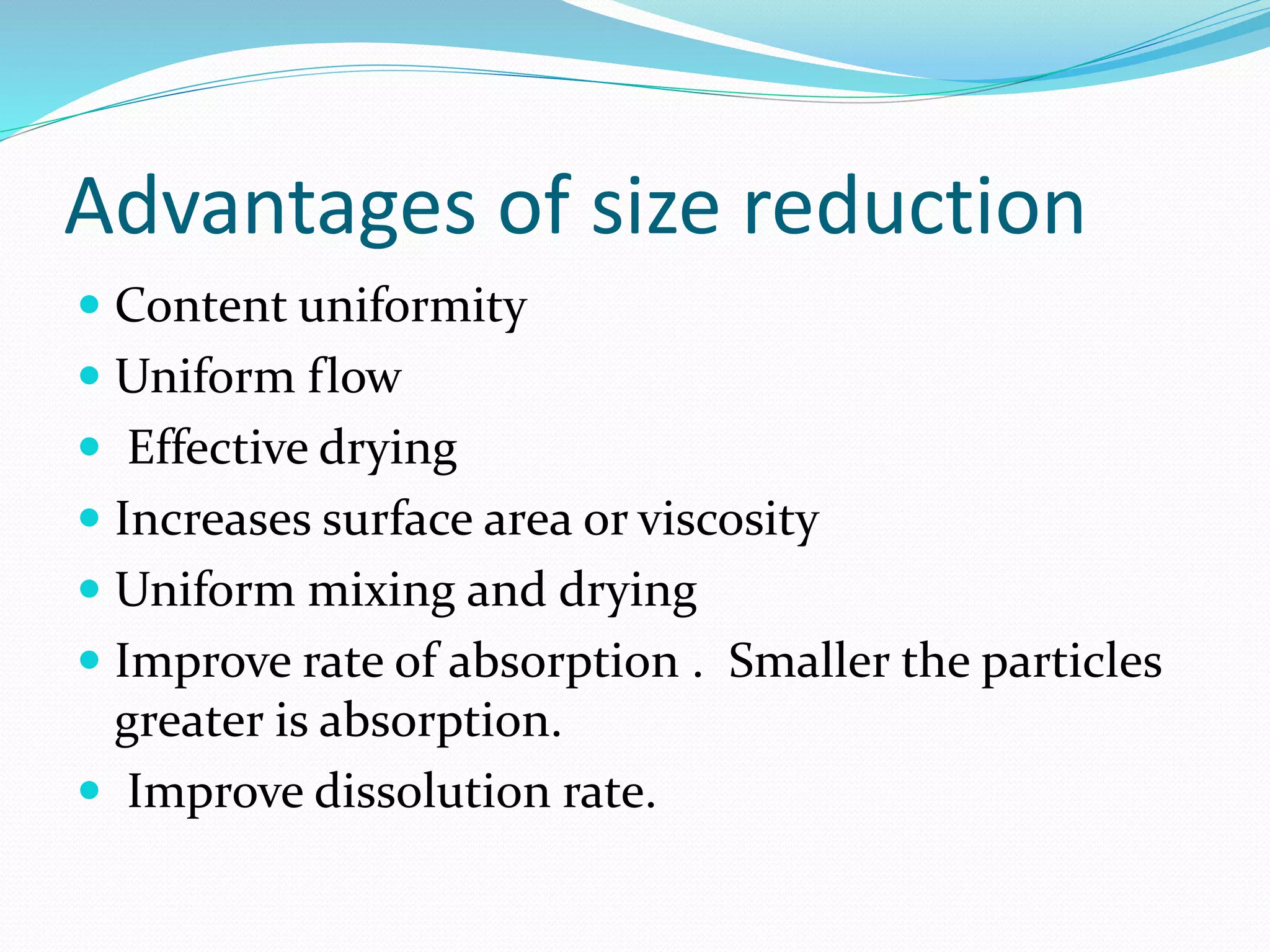 Advantages of size reduction
 Content uniformity
 Uniform flow
 Effective drying
 Increases surface area or viscosity
 Uniform mixing and drying
 Improve rate of absorption . Smaller the particles
greater is absorption.
 Improve dissolution rate.
 