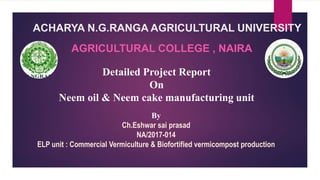 ACHARYA N.G.RANGA AGRICULTURAL UNIVERSITY
AGRICULTURAL COLLEGE , NAIRA
By
Ch.Eshwar sai prasad
NA/2017-014
ELP unit : Commercial Vermiculture & Biofortified vermicompost production
Detailed Project Report
On
Neem oil & Neem cake manufacturing unit
 
