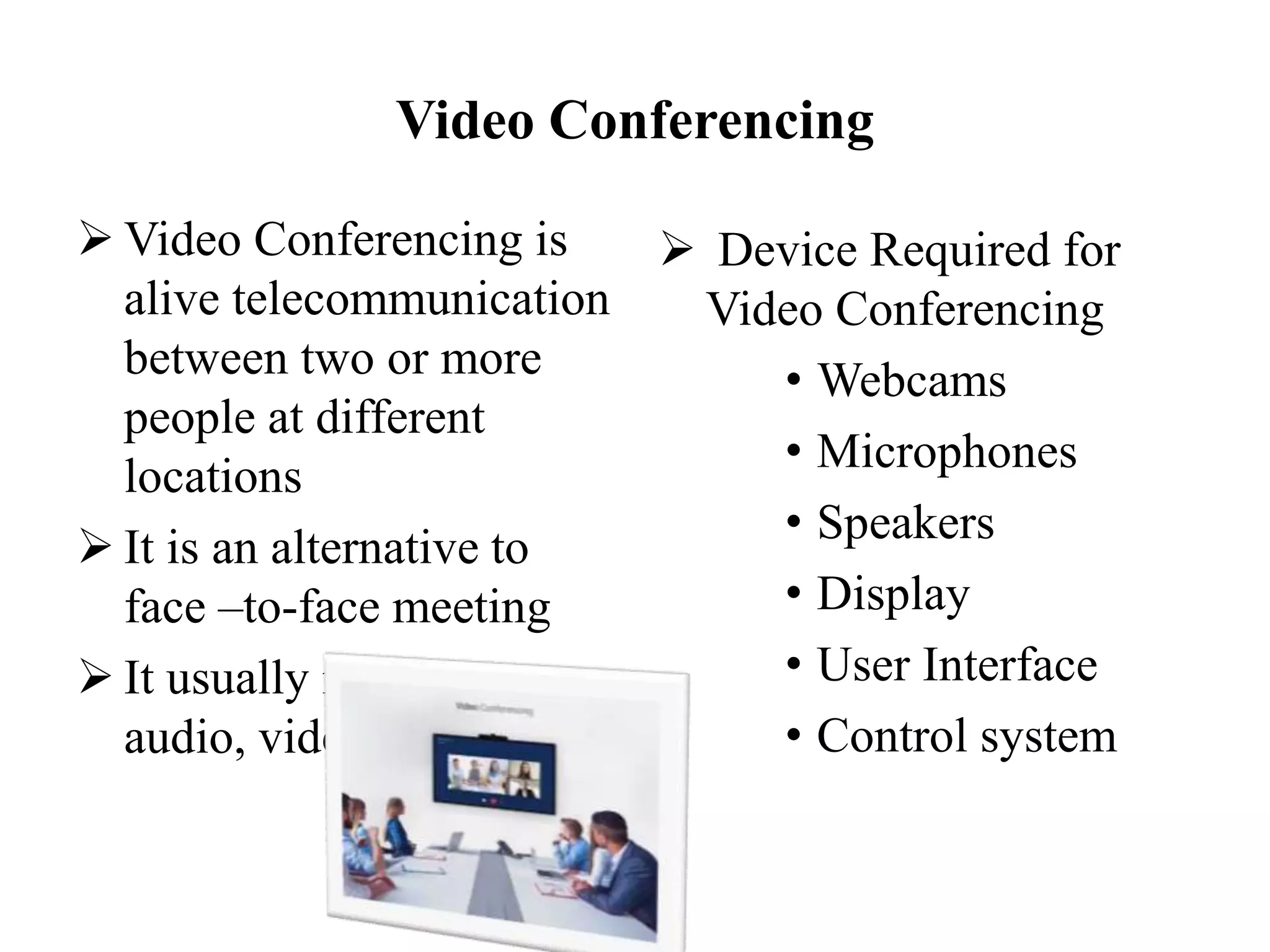 Video Conferencing
 Video Conferencing is
alive telecommunication
between two or more
people at different
locations
 It is an alternative to
face –to-face meeting
 It usually involves
audio, video and data
 Device Required for
Video Conferencing
• Webcams
• Microphones
• Speakers
• Display
• User Interface
• Control system
 