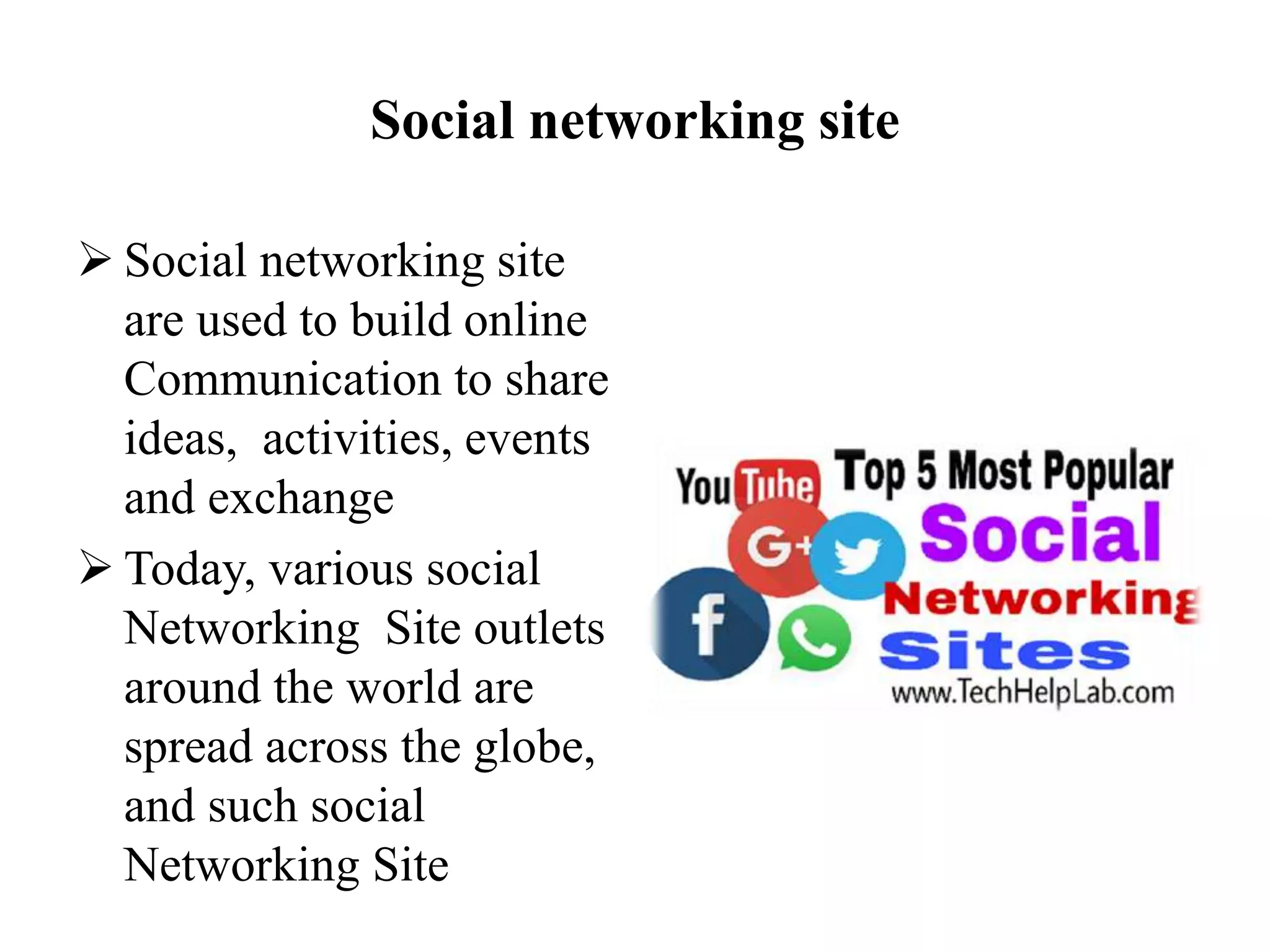 Social networking site
 Social networking site
are used to build online
Communication to share
ideas, activities, events
and exchange
 Today, various social
Networking Site outlets
around the world are
spread across the globe,
and such social
Networking Site
 