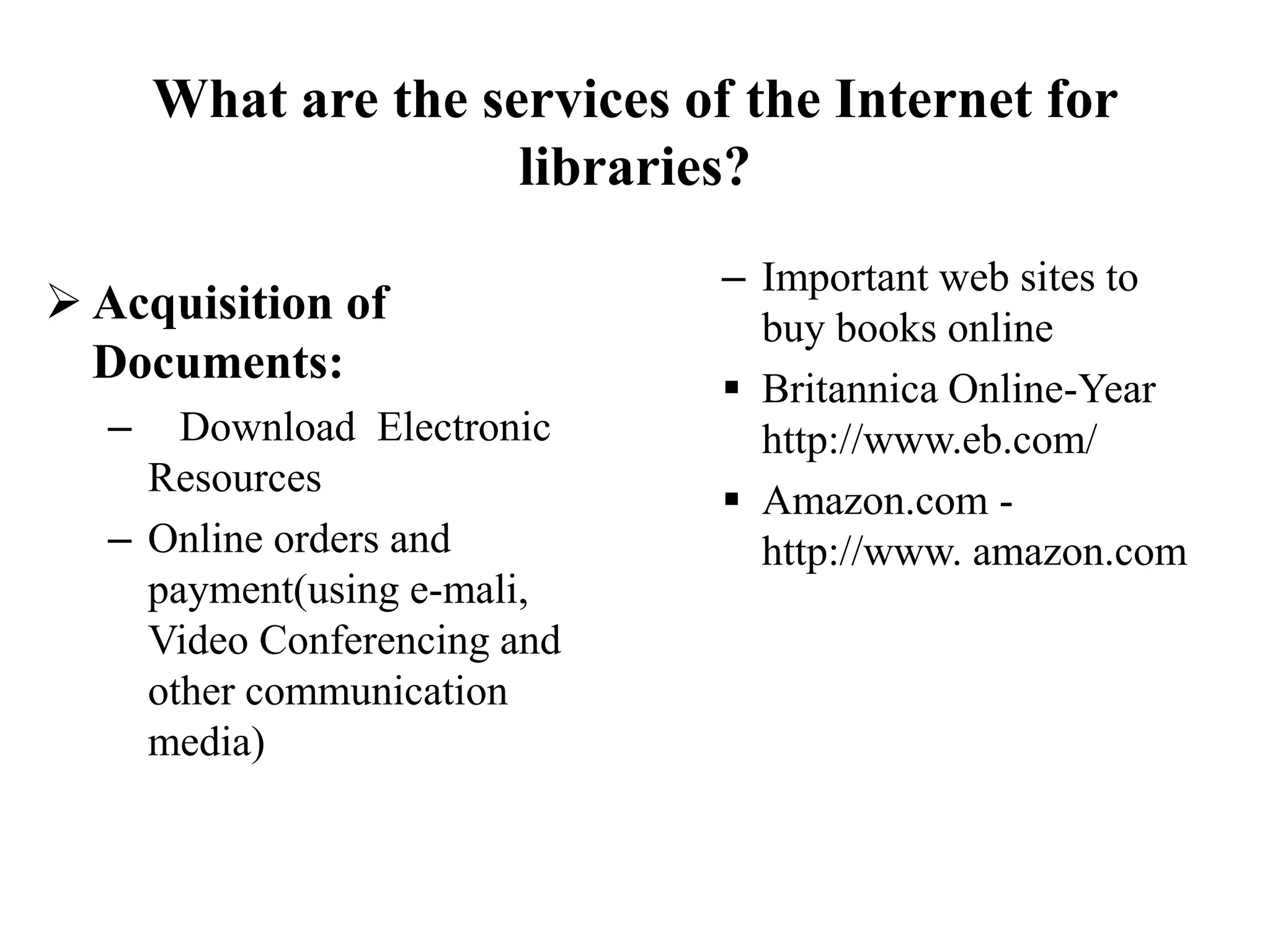 What are the services of the Internet for
libraries?
 Acquisition of
Documents:
– Download Electronic
Resources
– Online orders and
payment(using e-mali,
Video Conferencing and
other communication
media)
– Important web sites to
buy books online
 Britannica Online-Year
http://www.eb.com/
 Amazon.com -
http://www. amazon.com
 