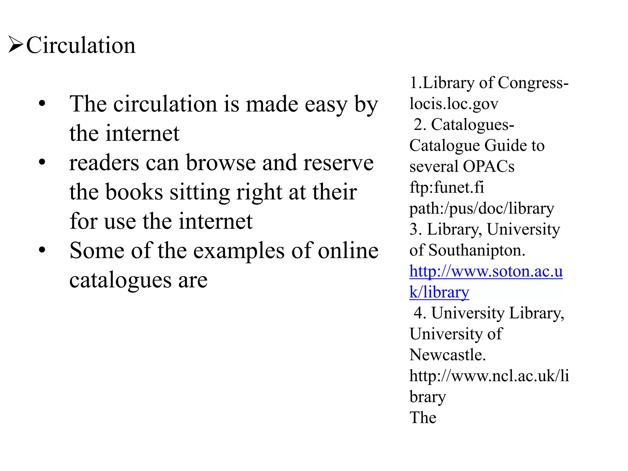 Circulation
• The circulation is made easy by
the internet
• readers can browse and reserve
the books sitting right at their
for use the internet
• Some of the examples of online
catalogues are
1.Library of Congress-
locis.loc.gov
2. Catalogues-
Catalogue Guide to
several OPACs
ftp:funet.fi
path:/pus/doc/library
3. Library, University
of Southanipton.
http://www.soton.ac.u
k/library
4. University Library,
University of
Newcastle.
http://www.ncl.ac.uk/li
brary
The
 