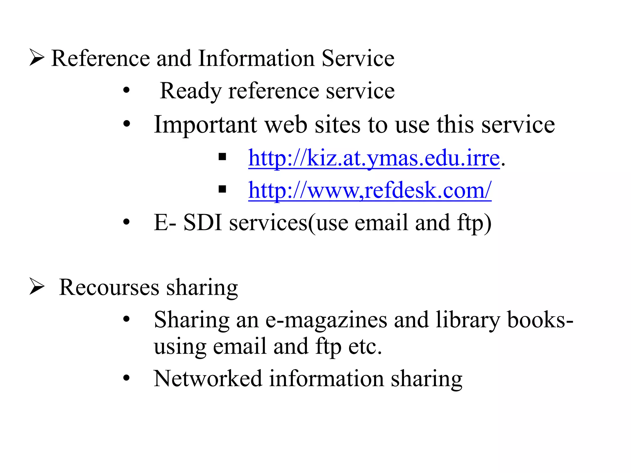  Reference and Information Service
• Ready reference service
• Important web sites to use this service
 http://kiz.at.ymas.edu.irre.
 http://www,refdesk.com/
• E- SDI services(use email and ftp)
 Recourses sharing
• Sharing an e-magazines and library books-
using email and ftp etc.
• Networked information sharing
 
