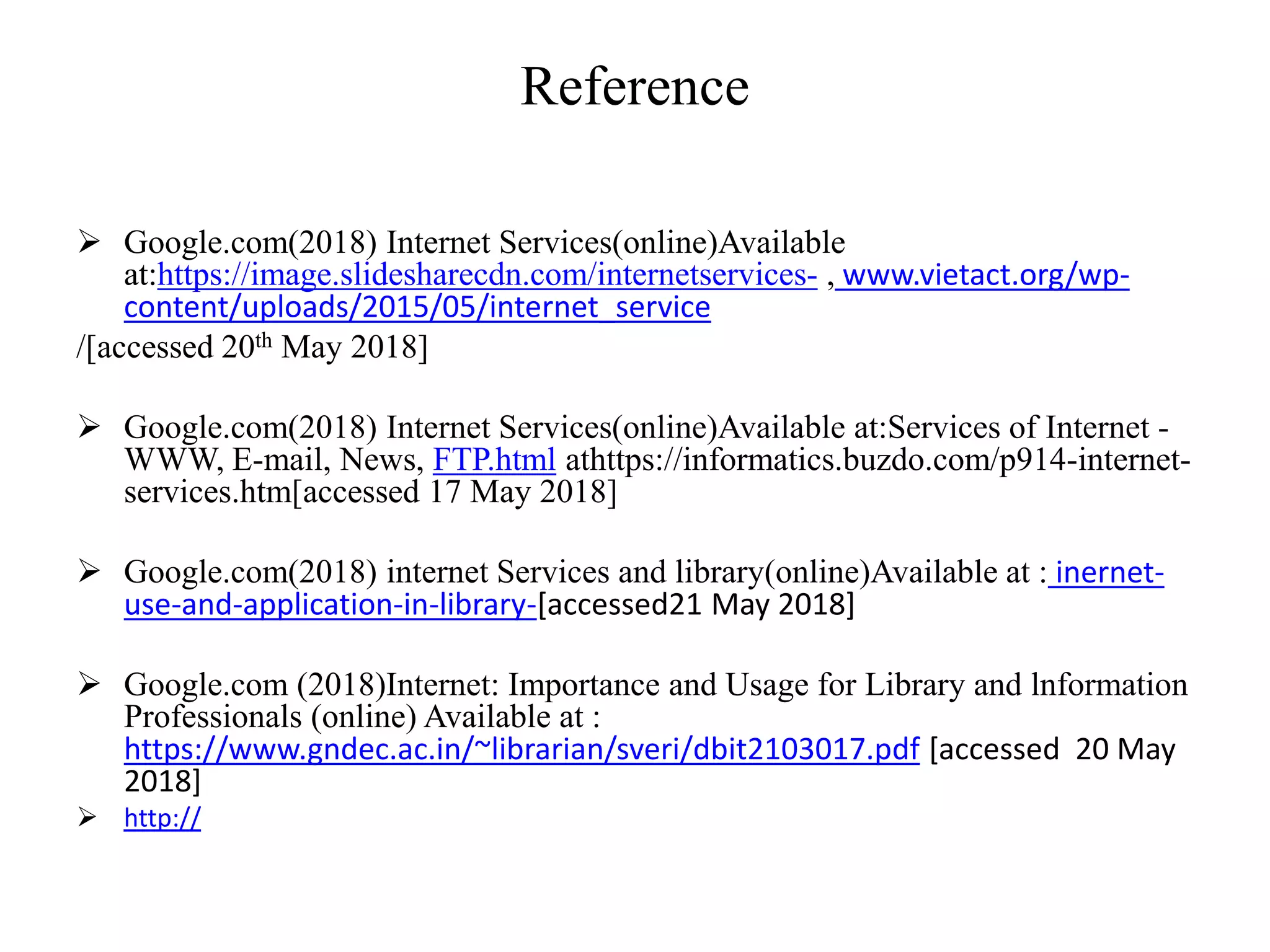 Reference
 Google.com(2018) Internet Services(online)Available
at:https://image.slidesharecdn.com/internetservices- , www.vietact.org/wp-
content/uploads/2015/05/internet_service
/[accessed 20th May 2018]
 Google.com(2018) Internet Services(online)Available at:Services of Internet -
WWW, E-mail, News, FTP.html athttps://informatics.buzdo.com/p914-internet-
services.htm[accessed 17 May 2018]
 Google.com(2018) internet Services and library(online)Available at : inernet-
use-and-application-in-library-[accessed21 May 2018]
 Google.com (2018)Internet: Importance and Usage for Library and lnformation
Professionals (online) Available at :
https://www.gndec.ac.in/~librarian/sveri/dbit2103017.pdf [accessed 20 May
2018]
 http://
 
