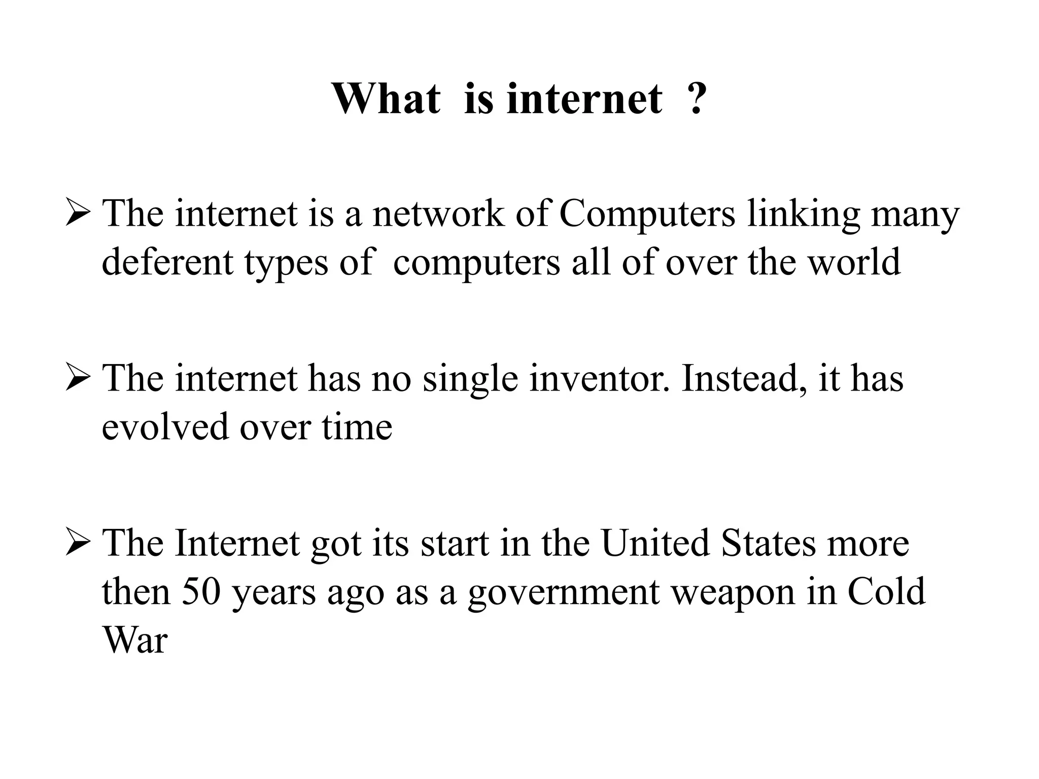 What is internet ?
 The internet is a network of Computers linking many
deferent types of computers all of over the world
 The internet has no single inventor. Instead, it has
evolved over time
 The Internet got its start in the United States more
then 50 years ago as a government weapon in Cold
War
 
