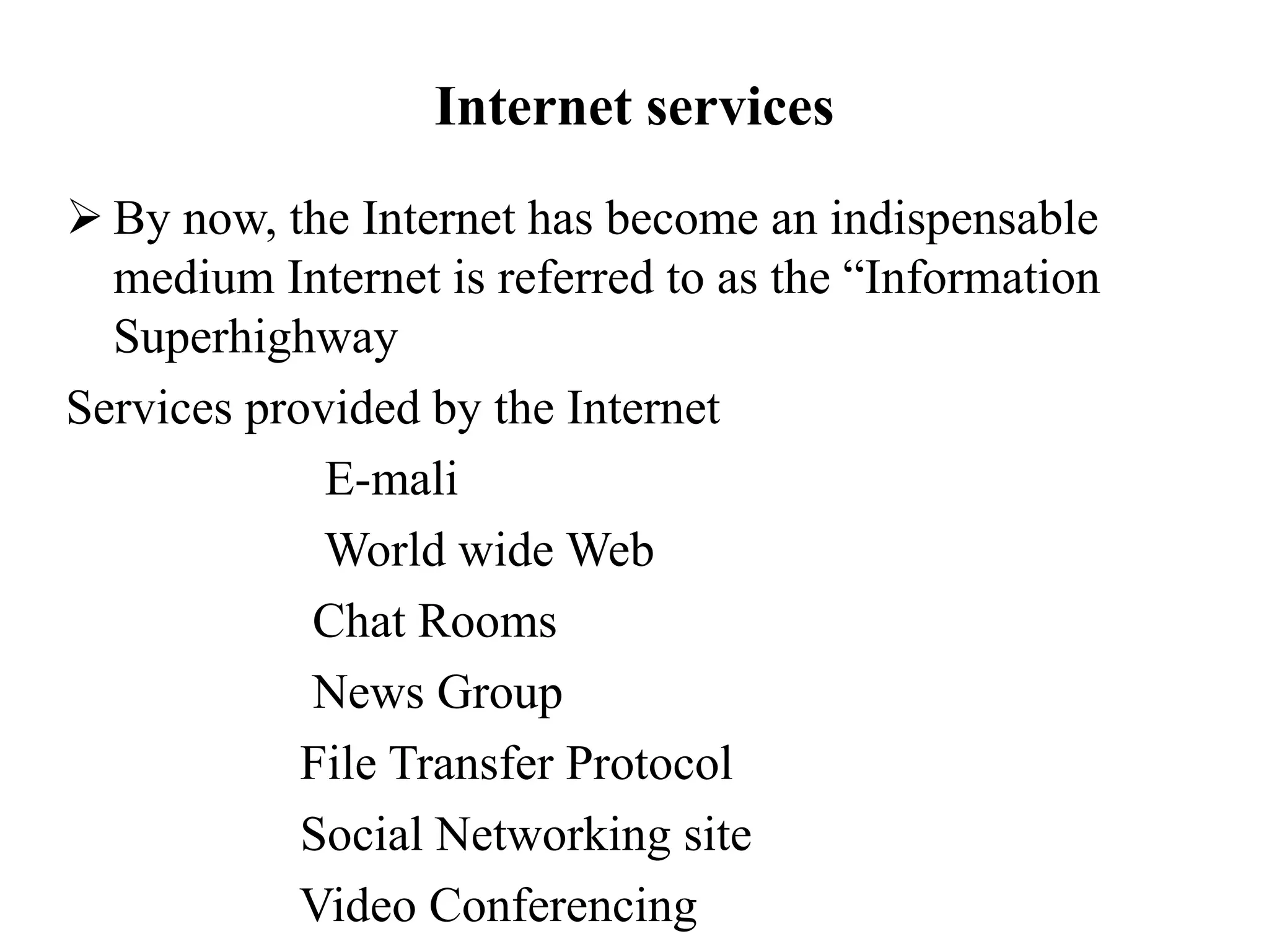 Internet services
 By now, the Internet has become an indispensable
medium Internet is referred to as the “Information
Superhighway
Services provided by the Internet
E-mali
World wide Web
Chat Rooms
News Group
File Transfer Protocol
Social Networking site
Video Conferencing
 