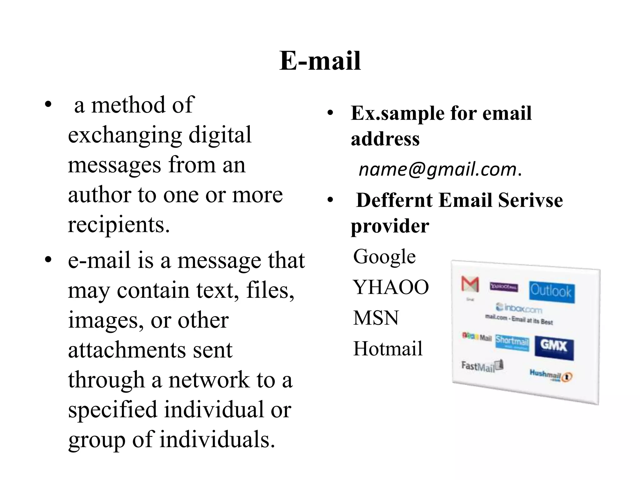 E-mail
• a method of
exchanging digital
messages from an
author to one or more
recipients.
• e-mail is a message that
may contain text, files,
images, or other
attachments sent
through a network to a
specified individual or
group of individuals.
• Ex.sample for email
address
name@gmail.com.
• Deffernt Email Serivse
provider
Google
YHAOO
MSN
Hotmail
 