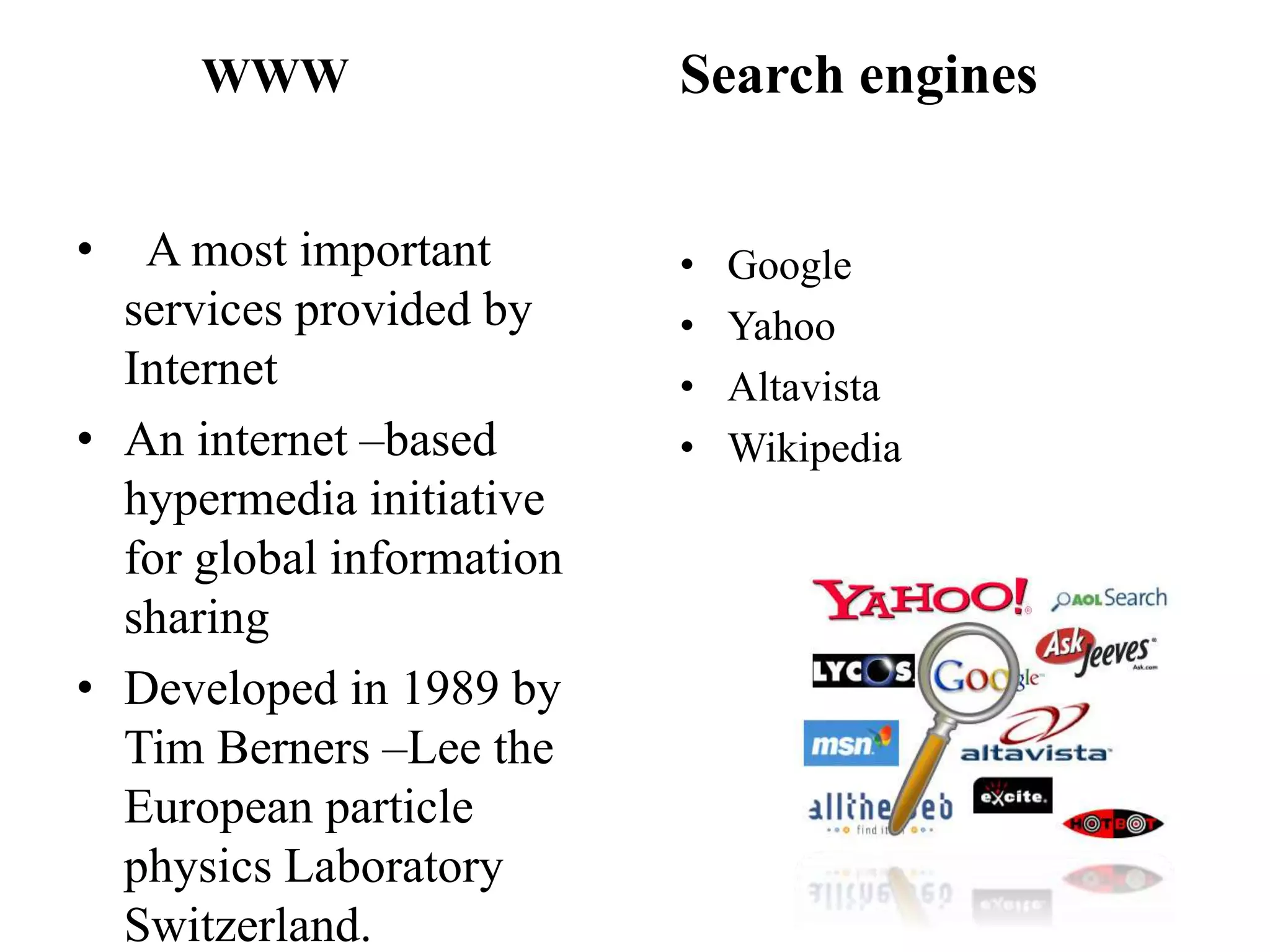 WWW
• A most important
services provided by
Internet
• An internet –based
hypermedia initiative
for global information
sharing
• Developed in 1989 by
Tim Berners –Lee the
European particle
physics Laboratory
Switzerland.
Search engines
• Google
• Yahoo
• Altavista
• Wikipedia
 