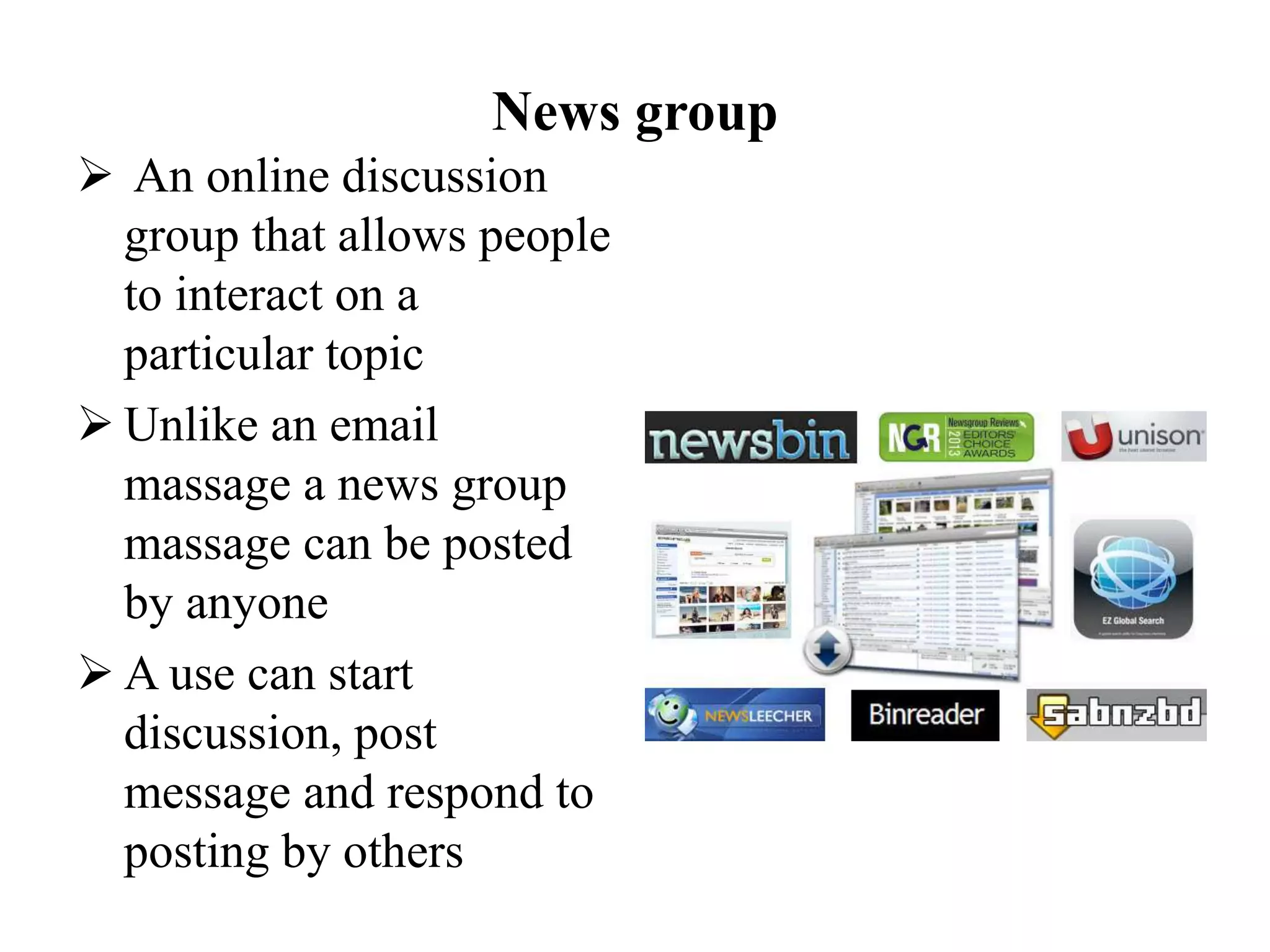 News group
 An online discussion
group that allows people
to interact on a
particular topic
 Unlike an email
massage a news group
massage can be posted
by anyone
 A use can start
discussion, post
message and respond to
posting by others
 