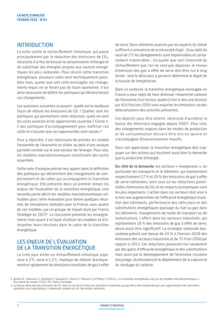 FRANCE STRATÉGIE
www.strategie.gouv.fr
2
LA NOTE D’ANALYSE
FÉVRIER 2016 - N°43
INTRODUCTION
La lutte contre le réchauffement climatique, qui passe
principalement par la réduction des émissions de CO2,
nécessite à la fois de baisser la consommation d’énergie et
de substituer des énergies propres aux sources énergé-
tiques les plus carbonées. Pour réussir cette transition
énergétique, plusieurs voies sont techniquement possi-
bles mais, quelle que soit celle envisagée, les change-
ments requis ne se feront pas de façon spontanée. Il est
ainsi nécessaire de déﬁnir les politiques qui déclencheront
ces changements.
Les questions suivantes se posent : quelle est la meilleure
façon de réduire les émissions de CO2 ? Quelles sont les
politiques qui permettent cette réduction, quels en sont
les coûts associés et les opportunités ouvertes ? Existe-t-
il des politiques d’accompagnement pour maîtriser ces
coûts et s’assurer que ces opportunités sont saisies ?
Pour y répondre, il est nécessaire de prendre en compte
l’ensemble de l’économie et d’aller au-delà d’une analyse
partielle centrée sur le seul secteur de l’énergie. Pour cela,
les modèles macroéconomiques constituent des outils
essentiels.
Cette note d’analyse précise leur apport dans la déﬁnition
des politiques qui déclenchent des changements de com-
portement et de celles qui accompagnent la transition
énergétique. Elle présente dans un premier temps les
enjeux de l’évaluation de la transition énergétique. Une
seconde partie décrit les modèles macroéconomiques uti-
lisables pour cette évaluation puis donne quelques résul-
tats de simulations réalisées pour la France, avec quatre
de ces modèles, par un groupe de travail réuni par France
Stratégie en 20152
. La conclusion présente les enseigne-
ments tirés quant à la façon d’utiliser les modèles et d’in-
terpréter leurs résultats dans le cadre de la transition
énergétique.
LES ENJEUX DE L’ÉVALUATION
DE LA TRANSITION ÉNERGÉTIQUE
La lutte pour éviter un réchauffement climatique supé-
rieur à 2°C, voire à 1,5°C, implique de réduire drastique-
ment et rapidement les émissions mondiales de gaz à effet
de serre. Deux éléments avancés par les experts du climat
suffisent à convaincre de la nécessité d’agir : (i) au-delà du
seuil de 2°C les dérèglements sont imprévisibles et certai-
nement irréversibles ; (ii) quelle que soit l’intensité du
réchauffement que l’on ne veut pas dépasser, le niveau
d’émission des gaz à effet de serre doit être nul à long
terme : seul le délai pour y parvenir détermine le degré de
la hausse de température.
Dans ce contexte, la transition énergétique envisagée en
France a pour objet de faire diminuer l’empreinte carbone
de l’économie d’un facteur quatre (c’est-à-dire une division
par 4) à l’horizon 2050 sans exporter les émissions via des
délocalisations des activités polluantes.
Cet objectif, pour être atteint, nécessite d’accélérer la
baisse des émissions engagée depuis 20053
. Pour cela,
des changements majeurs dans les modes de production
et de consommation doivent être mis en œuvre et
s’accompagner d’investissements massifs.
Dans son application, la transition énergétique doit s’ap-
puyer sur des actions qui touchent aussi bien la demande
que la production d’énergie.
Du côté de la demande, les secteurs « énergivores », en
particulier les transports et le bâtiment, qui représentent
respectivement 27 % et 20 % des émissions de gaz à effet
de serre nationales, sont ceux où les réductions poten-
tielles d’émissions de CO2 et les impacts économiques sont
les plus importants. L’action dans ces secteurs doit viser à
la fois une augmentation de l’efficacité énergétique (isola-
tion des bâtiments, performance des véhicules) et des
substitutions énergétiques (passage du fuel au gaz dans
les bâtiments, changements de mode de transport ou de
motorisation). L’effort dans les secteurs industriels, qui
représentent 18 % des émissions de gaz à effet de serre,
devra aussi être signiﬁcatif. La stratégie nationale bas-
carbone prévoit une baisse de 24 % à l’horizon 2028 des
émissions des secteurs industriels et de 75 % en 2050 par
rapport à 2013. Ces réductions passeront non seulement
par des gains d’efficacité énergétique et des substitutions
mais aussi par le développement de l’économie circulaire
(recyclage, réutilisation) et le déploiement de la capture et
du stockage du carbone.
2. Boitier B., Callonnec G., Douillard P., Épaulard A., Ghersi F., Masson E. et Mathy S. (2015), « La transition énergétique vue par les modèles macroéconomiques »,
Document de travail n°2015-05, France Stratégie.
3. La baisse observée des émissions de CO2 dans le cas de la France est toutefois à relativiser puisqu’elle a été compensée par une augmentation des émissions
associées aux importations. L’empreinte carbone est en fait restée constante.
 
