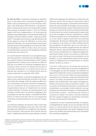 3FRANCE STRATÉGIE
www.strategie.gouv.fr
Du côté de l’offre, la production d’énergie est appelée à
jouer un rôle majeur dans la transition énergétique car,
même si elle ne représente que 12 % des émissions natio-
nales, cette ﬁlière pourra être fortement « décarbonée »
grâce à la réduction de la part de la consommation énergé-
tique primaire en énergies fossiles (- 30 % en 2030 par
rapport à 2012) et à l’augmentation (+ 32 %) de la part des
énergies renouvelables dans la consommation ﬁnale brute
d'énergie. À l’horizon 2050, le comité « Trajectoires 2020-
2050 »4
envisage une division par vingt des émissions de
CO2 par rapport au niveau de 1990 dans ce secteur de la
production d’énergie, soit une décarbonation quasi totale.
Cela pourrait être rendu possible par une baisse de l’inten-
sité énergétique du PIB d’un facteur deux ainsi que par
une décarbonation radicale du mix énergétique réduisant
les émissions d’un facteur dix.
Les investissements nécessaires à ces changements peu-
vent être quantiﬁés : le document de la Stratégie nationale
bas-carbone5
évalue les investissements annuels moyens
supplémentaires à réaliser pour atteindre les objectifs
ﬁxés par la loi relative à la transition énergétique pour la
croissance verte6
à environ 15 milliards d’euros dans la
rénovation du bâtiment, 2,2 milliards d’euros dans le
domaine des transports et 1,9 milliard d’euros dans les
secteurs industriels sur la période 2015-2030.
Outre ces coûts directs, la transition énergétique, par son
impact sur les coûts de production sectoriels et sur le pou-
voir d’achat des ménages, induit de nombreux effets indi-
rects. Par exemple, les secteurs intensifs en énergie pour-
ront voir la demande de leur produit baisser du fait
d’augmentations des prix et l’emploi dans ces secteurs
risque de diminuer. À l’inverse, les investissements et les
nouvelles activités liées à la transition énergétique sont
susceptibles de créer des emplois. L’ensemble des effets,
directs et indirects doit donc être pris en compte dans
l’évaluation macroéconomique de la transition énergé-
tique.
Les politiques publiques ont plusieurs rôles à jouer dans
cette transition énergétique. D’une part, elles sont indis-
pensables pour déclencher les changements de comporte-
ment nécessaires. Elles peuvent alors prendre diverses
formes : établissement de normes (par exemple en termes
d’efficacité énergétique des bâtiments ou d’émissions des
véhicules neufs), mise en place de subventions (aide à
l’achat de véhicules propres, à l’innovation environnemen-
tale) et de taxes (ﬁscalité de l’énergie), ainsi que d’autres
instruments économiques comme l’instauration de marché
de quota ou l’émission de certiﬁcats d’économie d’énergie.
La réorientation de certains investissements publics peut
aussi être envisagée en prenant notamment en compte
l’empreinte carbone de ces investissements. D’autre part,
au vu des impacts négatifs potentiels d’une politique
contraignante, des mesures additionnelles ayant pour but
de compenser ou de réduire ces effets néfastes doivent
être considérées. En particulier, dans le cas d’une taxe, la
redistribution des recettes supplémentaires fait l’objet de
réﬂexions. Dans le cadre de la Stratégie nationale bas-car-
bone, il est par exemple prévu d’« augmenter progressive-
ment la part carbone, assise sur le contenu en carbone fos-
sile, dans les taxes intérieures de consommation sur les
énergies […]. Cette augmentation [devant être] compen-
sée par un allègement de la ﬁscalité pesant sur d'autres
produits, travaux ou revenus7
. »
C’est donc l’efficacité de l’ensemble des politiques
publiques visant à déclencher la transition énergétique et
à l’accompagner qui doit être évaluée, non seulement au
regard de leur efficacité à réussir la transition énergétique
mais aussi au titre de leurs effets macroéconomiques,
notamment sur la croissance, l’emploi et la distribution des
revenus. Les enjeux de l’évaluation de la transition éner-
gétique sont de déterminer si les moyens envisagés per-
mettent d’une part de réduire l’empreinte carbone — par
une baisse de l’intensité des émissions, une réduction de
la dépendance aux énergies fossiles importés, une aug-
mentation des économies d’énergie et un développement
de l’économie circulaire — et d’autre part de soutenir la
croissance et l’emploi. Par ailleurs, une telle évaluation
doit être capable d’intégrer les spéciﬁcités sectorielles
ainsi que l’environnement international.
L’évaluation est ainsi multidimensionnelle et complexe.
L’hétérogénéité de l’impact du prix de l’énergie entre les
secteurs, l’interconnexion de ces derniers ainsi que les
retours macroéconomiques sont autant d’arguments pour
recourir aux modèles macroéconomiques pour l’évaluation
de la transition énergétique.
4. Rapport du comité présidé par Christian de Perthuis (2011), Trajectoires 2020-2050 vers une économie sobre en carbone.
5. Ministère de l’Écologie, du Développement durable et de l’Énergie (2015), Stratégie nationale bas-carbone – La France en action, p. 136 et 137.
6. Loi n°2015-992 du 17 août 2015.
7. Voir note 3.
 