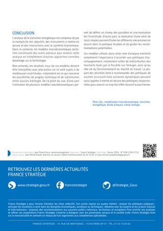 France Stratégie a pour mission d’éclairer les choix collectifs. Son action repose sur quatre métiers : évaluer les politiques publiques ;
anticiper les mutations à venir dans les domaines économiques, sociétaux ou techniques ; débattre avec les experts et les acteurs français
et internationaux ; proposer des recommandations aux pouvoirs publics nationaux, territoriaux et européens. Pour enrichir ses analyses
et affiner ses propositions France Stratégie s’attache à dialoguer avec les partenaires sociaux et la société civile. France Stratégie mise
sur la transversalité en animant un réseau de huit organismes aux compétences spécialisées.
FRANCE STRATÉGIE - 18, RUE DE MARTIGNAC - 75700 PARIS SP 07 - TÉL. 01 42 75 60 00
www.strategie.gouv.fr francestrategie @Strategie_Gouv
RETROUVEZ LES DERNIÈRES ACTUALITÉS
FRANCE STRATÉGIE
CONCLUSION
L’analyse de la transition énergétique est complexe de par
la multiplicité des objectifs, des instruments à mettre en
œuvre et des interactions avec le système économique.
Dans ce contexte, les modèles macroéconomiques secto-
riels constituent des outils précieux pour éclairer cette
analyse en complément d’autres approches centrées
davantage sur la technologie.
Bien entendu, les résultats issus de ces modèles doivent
être interprétés avec précaution car ils sont sujets à de
nombreuses incertitudes, notamment en ce qui concerne
les possibilités de progrès technique et de substitution
entre sources d’énergie. De ce point du vue, d’une part
l’utilisation de plusieurs modèles macroéconomiques per-
met de déﬁnir un champ des possibles et une évaluation
de l’incertitude. D’autre part, la réalisation d’une série de
tests simples permet d’isoler les différents mécanismes en
œuvre dans la politique étudiée et de guider les recom-
mandations potentielles.
Les modèles utilisés dans cette note d’analyse montrent
notamment l’importance à accorder aux politiques d’ac-
compagnement, notamment celles de redistribution des
montants levés par la ﬁscalité sur l’énergie, ainsi qu’au
rôle clé du fonctionnement du marché du travail. La plu-
part des résultats tend à recommander des politiques de
soutien structurel mais certaines dynamiques peuvent
aussi appeler à mettre en œuvre des politiques conjonctu-
relles pour amortir un trop fort effet récessif à court terme.
Mots clés : modélisation macroéconomique, transition
énergétique, étude d’impact, climat, énergie.
Directeur de la publication : Jean Pisani-Ferry, commissaire général ; impression : France Stratégie ; dépôt légal : février 2016 - N° ISSN 1760-5733 ;
contact presse : Jean-Michel Roullé, directeur du service Édition-Communication 01 42 75 61 37 jean-michel.roulle@strategie.gouv.fr
 
