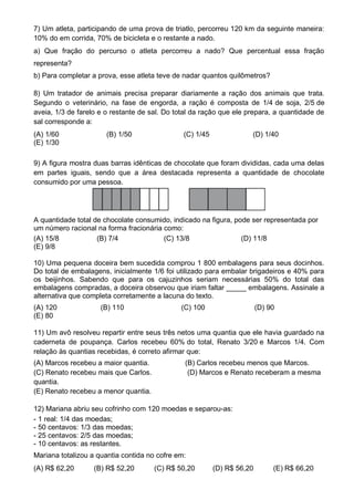 8) Um tratador de animais precisa preparar diariamente a ração dos animais que trata.
Segundo o veterinário, na fase de engorda, a ração é composta de 1/4 de soja, 2/5 de
aveia, 1/3 de farelo e o restante de sal. Do total da ração que ele prepara, a quantidade de
sal corresponde a:
(A) 1/60 (B) 1/50 (C) 1/45 (D) 1/40
(E) 1/30
9) A figura mostra duas barras idênticas de chocolate que foram divididas, cada uma delas
em partes iguais, sendo que a área destacada representa a quantidade de chocolate
consumido por uma pessoa.
A quantidade total de chocolate consumido, indicado na figura, pode ser representada por
um número racional na forma fracionária como:
(A) 15/8 (B) 7/4 (C) 13/8 (D) 11/8
(E) 9/8
10) Uma pequena doceira bem sucedida comprou 1 800 embalagens para seus docinhos.
Do total de embalagens, inicialmente 1/6 foi utilizado para embalar brigadeiros e 40% para
os beijinhos. Sabendo que para os cajuzinhos seriam necessárias 50% do total das
embalagens compradas, a doceira observou que iriam faltar _____ embalagens. Assinale a
alternativa que completa corretamente a lacuna do texto.
(A) 120 (B) 110 (C) 100 (D) 90
(E) 80
11) Um avô resolveu repartir entre seus três netos uma quantia que ele havia guardado na
caderneta de poupança. Carlos recebeu 60% do total, Renato 3/20 e Marcos 1/4. Com
relação às quantias recebidas, é correto afirmar que:
(A) Marcos recebeu a maior quantia. (B) Carlos recebeu menos que Marcos.
(C) Renato recebeu mais que Carlos. (D) Marcos e Renato receberam a mesma
quantia.
(E) Renato recebeu a menor quantia.
12) Mariana abriu seu cofrinho com 120 moedas e separou-as:
- 1 real: 1/4 das moedas;
- 50 centavos: 1/3 das moedas;
- 25 centavos: 2/5 das moedas;
- 10 centavos: as restantes.
Mariana totalizou a quantia contida no cofre em:
(A) R$ 62,20 (B) R$ 52,20 (C) R$ 50,20 (D) R$ 56,20 (E) R$ 66,20
7) Um atleta, participando de uma prova de triatlo, percorreu 120 km da seguinte maneira:
10% do em corrida, 70% de bicicleta e o restante a nado.
a) Que fração do percurso o atleta percorreu a nado? Que percentual essa fração
representa?
b) Para completar a prova, esse atleta teve de nadar quantos quilômetros?
 