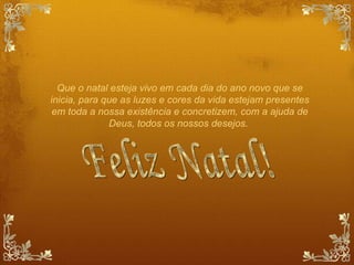 Que o natal esteja vivo em cada dia do ano novo que se inicia, para que as luzes e cores da vida estejam presentes em toda a nossa existência e concretizem, com a ajuda de Deus, todos os nossos desejos.  Feliz Natal! 