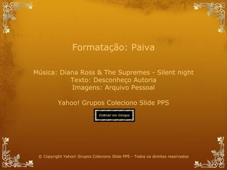 Música:  Diana Ross & The Supremes - Silent night Texto:  Desconheço Autoria Imagens: Arquivo Pessoal Yahoo! Grupos Coleciono Slide PPS Formatação: Paiva © Copyright Yahoo! Grupos Coleciono Slide PPS - Todos os direitos reservados 