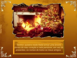 Senhor, quisera neste Natal armar uma árvore dentro do meu coração e nela pendurar, em vez de presentes, os nomes de todos os meus amigos.  