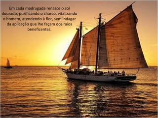 Em cada madrugada renasce o sol
dourado, purificando o charco, vitalizando
o homem, atendendo à flor, sem indagar
da aplicação que lhe façam dos raios
beneficentes.
 