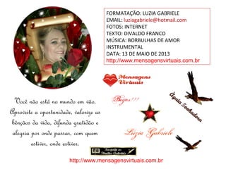 FORMATAÇÃO: LUZIA GABRIELE
EMAIL: luziagabriele@hotmail.com
FOTOS: INTERNET
TEXTO: DIVALDO FRANCO
MÚSICA: BORBULHAS DE AMOR
INSTRUMENTAL
DATA: 13 DE MAIO DE 2013
http://www.mensagensvirtuais.com.br
Você não está no mundo em vão.
Aproveite a oportunidade, valorize as
bênçãos da vida, difunda gratidão e
alegria por onde passar, com quem
estiver, onde estiver.
http://www.mensagensvirtuais.com.br
 