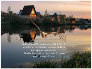 Mastiga o jantar enquanto tenta digerir os
problemas que ficaram pendentes. Bem,
mas agora é só amanhã...
Um banho rápido e cama. Isto é tudo o
que conseguirá fazer.
 