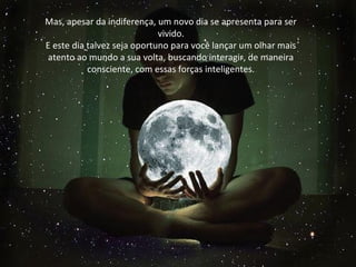 Mas, apesar da indiferença, um novo dia se apresenta para ser
vivido.
E este dia talvez seja oportuno para você lançar um olhar mais
atento ao mundo a sua volta, buscando interagir, de maneira
consciente, com essas forças inteligentes.
Mas, apesar da indiferença, um novo dia se apresenta para ser
vivido.
E este dia talvez seja oportuno para você lançar um olhar mais
atento ao mundo a sua volta, buscando interagir, de maneira
consciente, com essas forças inteligentes.
 