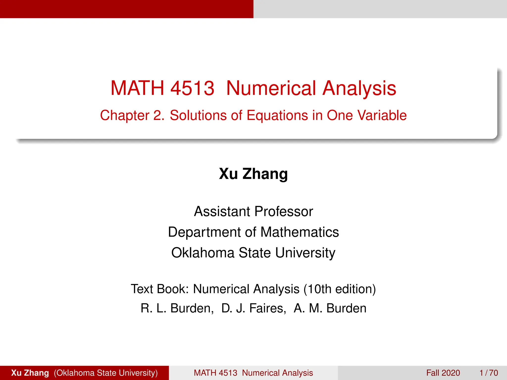 MATH 4513 Numerical Analysis
Chapter 2. Solutions of Equations in One Variable
Xu Zhang
Assistant Professor
Department of Mathematics
Oklahoma State University
Text Book: Numerical Analysis (10th edition)
R. L. Burden, D. J. Faires, A. M. Burden
Xu Zhang (Oklahoma State University) MATH 4513 Numerical Analysis Fall 2020 1 / 70
 