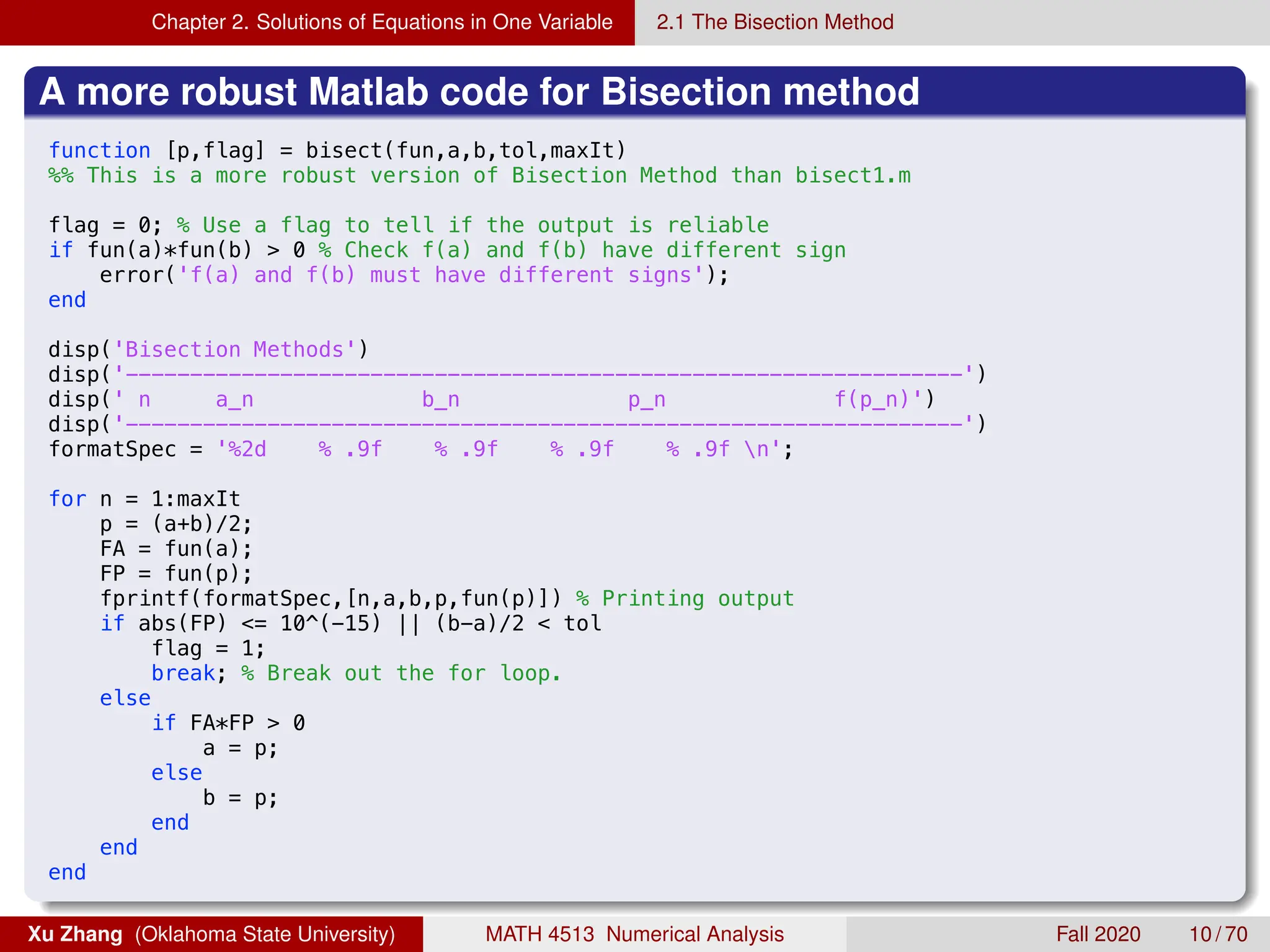 Chapter 2. Solutions of Equations in One Variable 2.1 The Bisection Method
A more robust Matlab code for Bisection method
8/27/19 12:00 AM /Users/xuzhang/Dropbox/Teachi.../bisect.m 1 of 1
function [p,flag] = bisect(fun,a,b,tol,maxIt)
%% This is a more robust version of Bisection Method than bisect1.m
flag = 0; % Use a flag to tell if the output is reliable
if fun(a)*fun(b)  0 % Check f(a) and f(b) have different sign
error('f(a) and f(b) must have different signs');
end
disp('Bisection Methods')
disp('-----------------------------------------------------------------')
disp(' n a_n b_n p_n f(p_n)')
disp('-----------------------------------------------------------------')
formatSpec = '%2d % .9f % .9f % .9f % .9f n';
for n = 1:maxIt
p = (a+b)/2;
FA = fun(a);
FP = fun(p);
fprintf(formatSpec,[n,a,b,p,fun(p)]) % Printing output
if abs(FP) = 10^(-15) || (b-a)/2  tol
flag = 1;
break; % Break out the for loop.
else
if FA*FP  0
a = p;
else
b = p;
end
end
end
Xu Zhang (Oklahoma State University) MATH 4513 Numerical Analysis Fall 2020 10 / 70
 