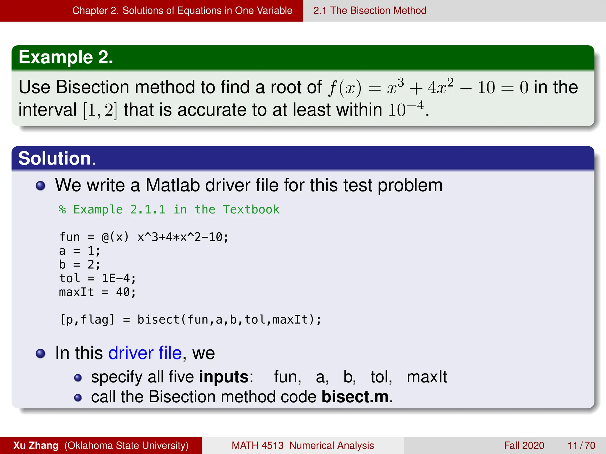 Chapter 2. Solutions of Equations in One Variable 2.1 The Bisection Method
Example 2.
Use Bisection method to find a root of f(x) = x3 + 4x2 − 10 = 0 in the
interval [1, 2] that is accurate to at least within 10−4.
Solution.
We write a Matlab driver file for this test problem
8/14/18 2:17 PM /Users/zhang/Dropbox/Teaching.../ex2_1_1.
% Example 2.1.1 in the Textbook
fun = @(x) x^3+4*x^2-10;
a = 1;
b = 2;
tol = 1E-4;
maxIt = 40;
[p,flag] = bisect(fun,a,b,tol,maxIt);
In this driver file, we
specify all five inputs: fun, a, b, tol, maxIt
call the Bisection method code bisect.m.
Xu Zhang (Oklahoma State University) MATH 4513 Numerical Analysis Fall 2020 11 / 70
 