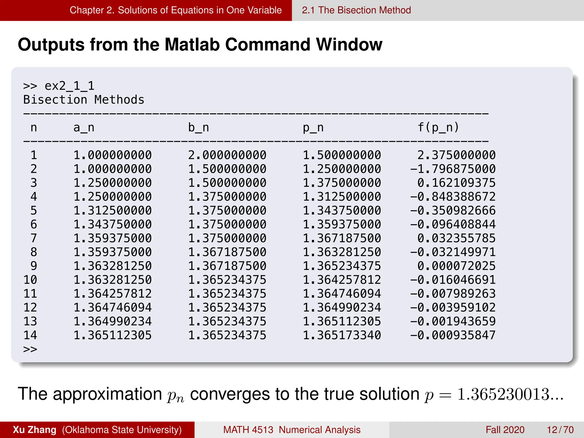 Chapter 2. Solutions of Equations in One Variable 2.1 The Bisection Method
Outputs from the Matlab Command Window
8/27/19 12:08 AM MATLAB Command Window
 ex2_1_1
Bisection Methods
-----------------------------------------------------------------
n a_n b_n p_n f(p_n)
-----------------------------------------------------------------
1 1.000000000 2.000000000 1.500000000 2.375000000
2 1.000000000 1.500000000 1.250000000 -1.796875000
3 1.250000000 1.500000000 1.375000000 0.162109375
4 1.250000000 1.375000000 1.312500000 -0.848388672
5 1.312500000 1.375000000 1.343750000 -0.350982666
6 1.343750000 1.375000000 1.359375000 -0.096408844
7 1.359375000 1.375000000 1.367187500 0.032355785
8 1.359375000 1.367187500 1.363281250 -0.032149971
9 1.363281250 1.367187500 1.365234375 0.000072025
10 1.363281250 1.365234375 1.364257812 -0.016046691
11 1.364257812 1.365234375 1.364746094 -0.007989263
12 1.364746094 1.365234375 1.364990234 -0.003959102
13 1.364990234 1.365234375 1.365112305 -0.001943659
14 1.365112305 1.365234375 1.365173340 -0.000935847

The approximation pn converges to the true solution p = 1.365230013...
Xu Zhang (Oklahoma State University) MATH 4513 Numerical Analysis Fall 2020 12 / 70
 