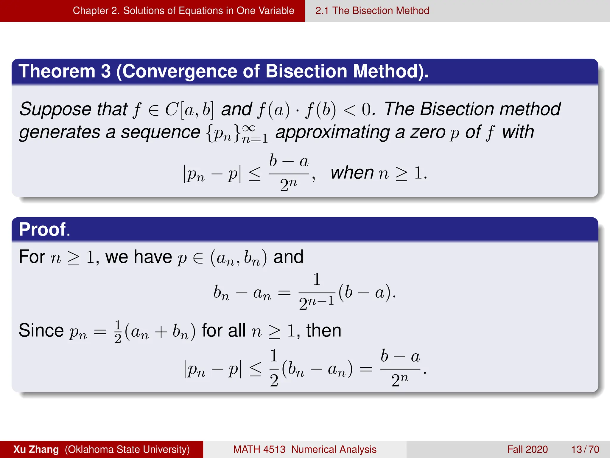 Chapter 2. Solutions of Equations in One Variable 2.1 The Bisection Method
Theorem 3 (Convergence of Bisection Method).
Suppose that f ∈ C[a, b] and f(a) · f(b)  0. The Bisection method
generates a sequence {pn}∞
n=1 approximating a zero p of f with
|pn − p| ≤
b − a
2n
, when n ≥ 1.
Proof.
For n ≥ 1, we have p ∈ (an, bn) and
bn − an =
1
2n−1
(b − a).
Since pn = 1
2(an + bn) for all n ≥ 1, then
|pn − p| ≤
1
2
(bn − an) =
b − a
2n
.
Xu Zhang (Oklahoma State University) MATH 4513 Numerical Analysis Fall 2020 13 / 70
 