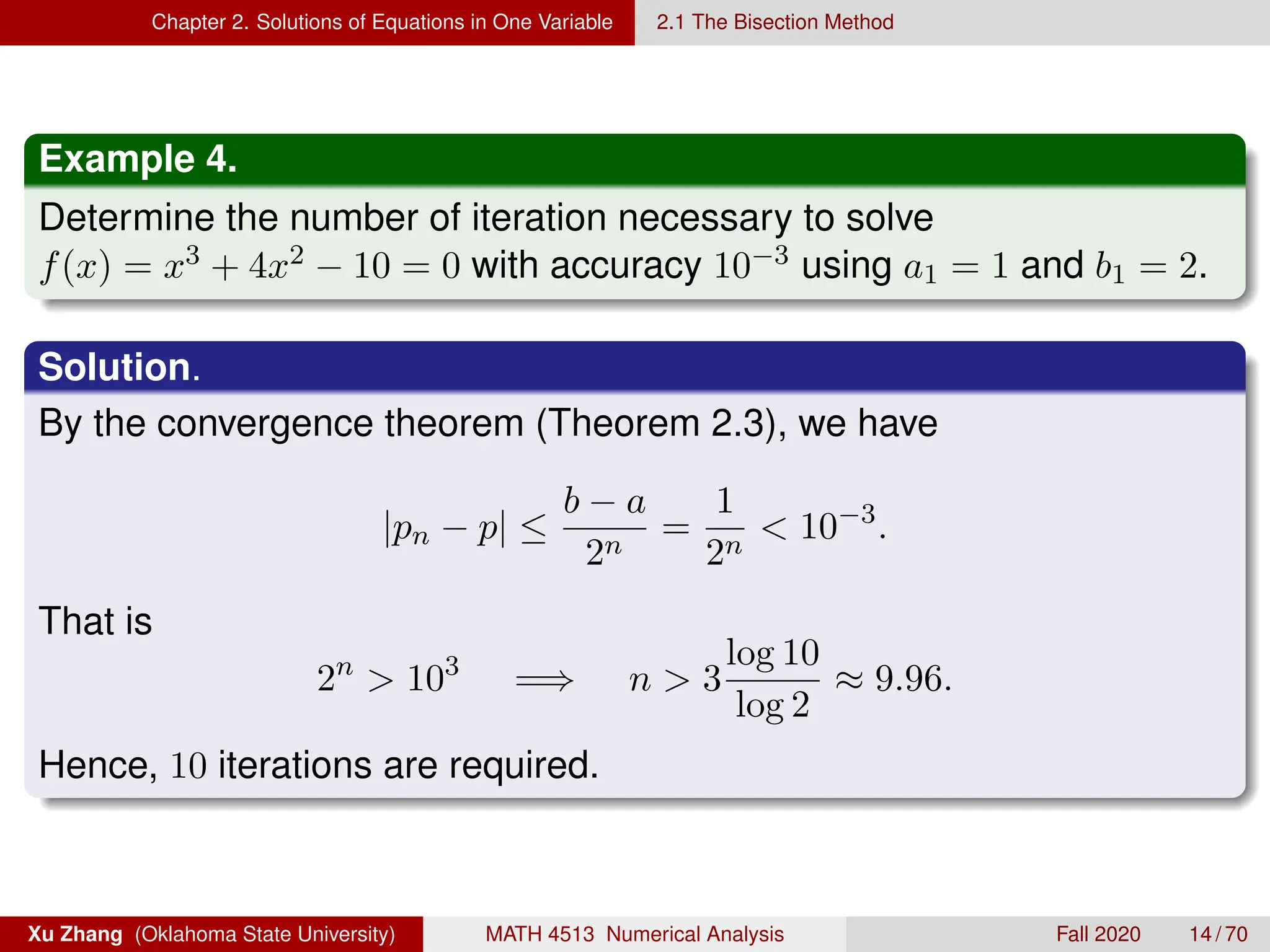 Chapter 2. Solutions of Equations in One Variable 2.1 The Bisection Method
Example 4.
Determine the number of iteration necessary to solve
f(x) = x3 + 4x2 − 10 = 0 with accuracy 10−3 using a1 = 1 and b1 = 2.
Solution.
By the convergence theorem (Theorem 2.3), we have
|pn − p| ≤
b − a
2n
=
1
2n
 10−3
.
That is
2n
 103
=⇒ n  3
log 10
log 2
≈ 9.96.
Hence, 10 iterations are required.
Xu Zhang (Oklahoma State University) MATH 4513 Numerical Analysis Fall 2020 14 / 70
 