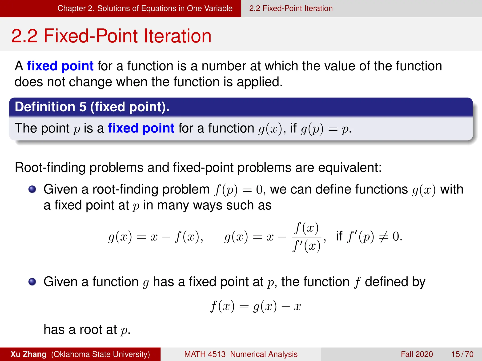 Chapter 2. Solutions of Equations in One Variable 2.2 Fixed-Point Iteration
2.2 Fixed-Point Iteration
A fixed point for a function is a number at which the value of the function
does not change when the function is applied.
Definition 5 (fixed point).
The point p is a fixed point for a function g(x), if g(p) = p.
Root-finding problems and fixed-point problems are equivalent:
Given a root-finding problem f(p) = 0, we can define functions g(x) with
a fixed point at p in many ways such as
g(x) = x − f(x), g(x) = x −
f(x)
f0(x)
, if f0
(p) 6= 0.
Given a function g has a fixed point at p, the function f defined by
f(x) = g(x) − x
has a root at p.
Xu Zhang (Oklahoma State University) MATH 4513 Numerical Analysis Fall 2020 15 / 70
 