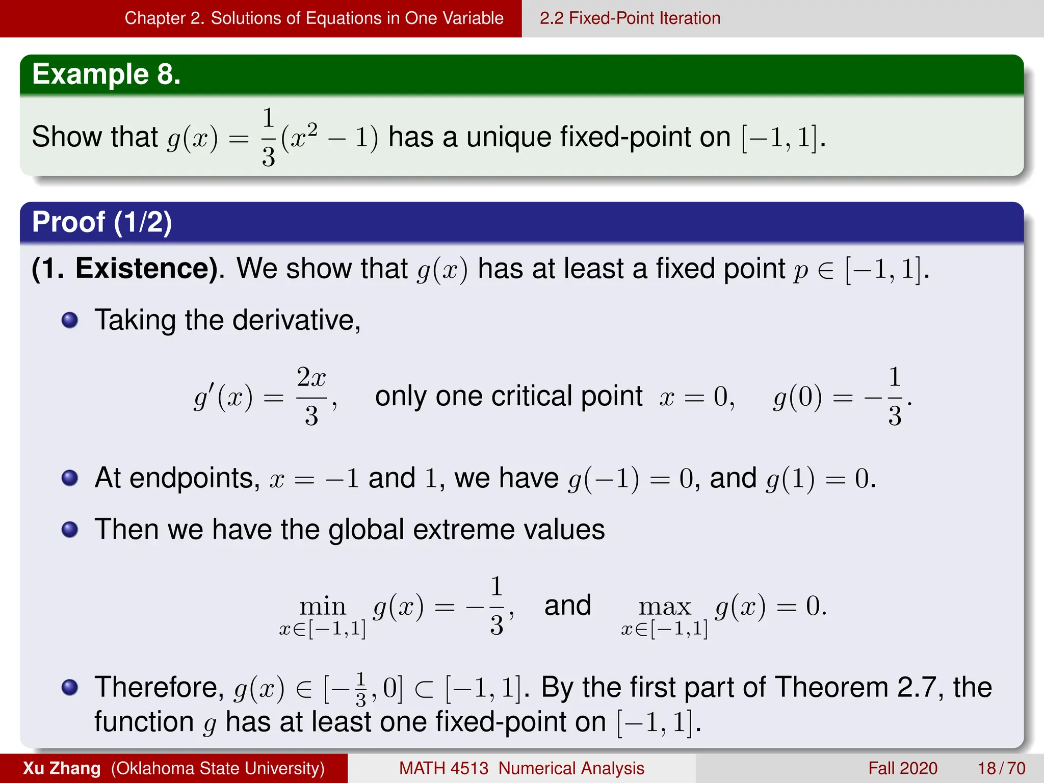 Chapter 2. Solutions of Equations in One Variable 2.2 Fixed-Point Iteration
Example 8.
Show that g(x) =
1
3
(x2
− 1) has a unique fixed-point on [−1, 1].
Proof (1/2)
(1. Existence). We show that g(x) has at least a fixed point p ∈ [−1, 1].
Taking the derivative,
g0
(x) =
2x
3
, only one critical point x = 0, g(0) = −
1
3
.
At endpoints, x = −1 and 1, we have g(−1) = 0, and g(1) = 0.
Then we have the global extreme values
min
x∈[−1,1]
g(x) = −
1
3
, and max
x∈[−1,1]
g(x) = 0.
Therefore, g(x) ∈ [−1
3 , 0] ⊂ [−1, 1]. By the first part of Theorem 2.7, the
function g has at least one fixed-point on [−1, 1].
Xu Zhang (Oklahoma State University) MATH 4513 Numerical Analysis Fall 2020 18 / 70
 