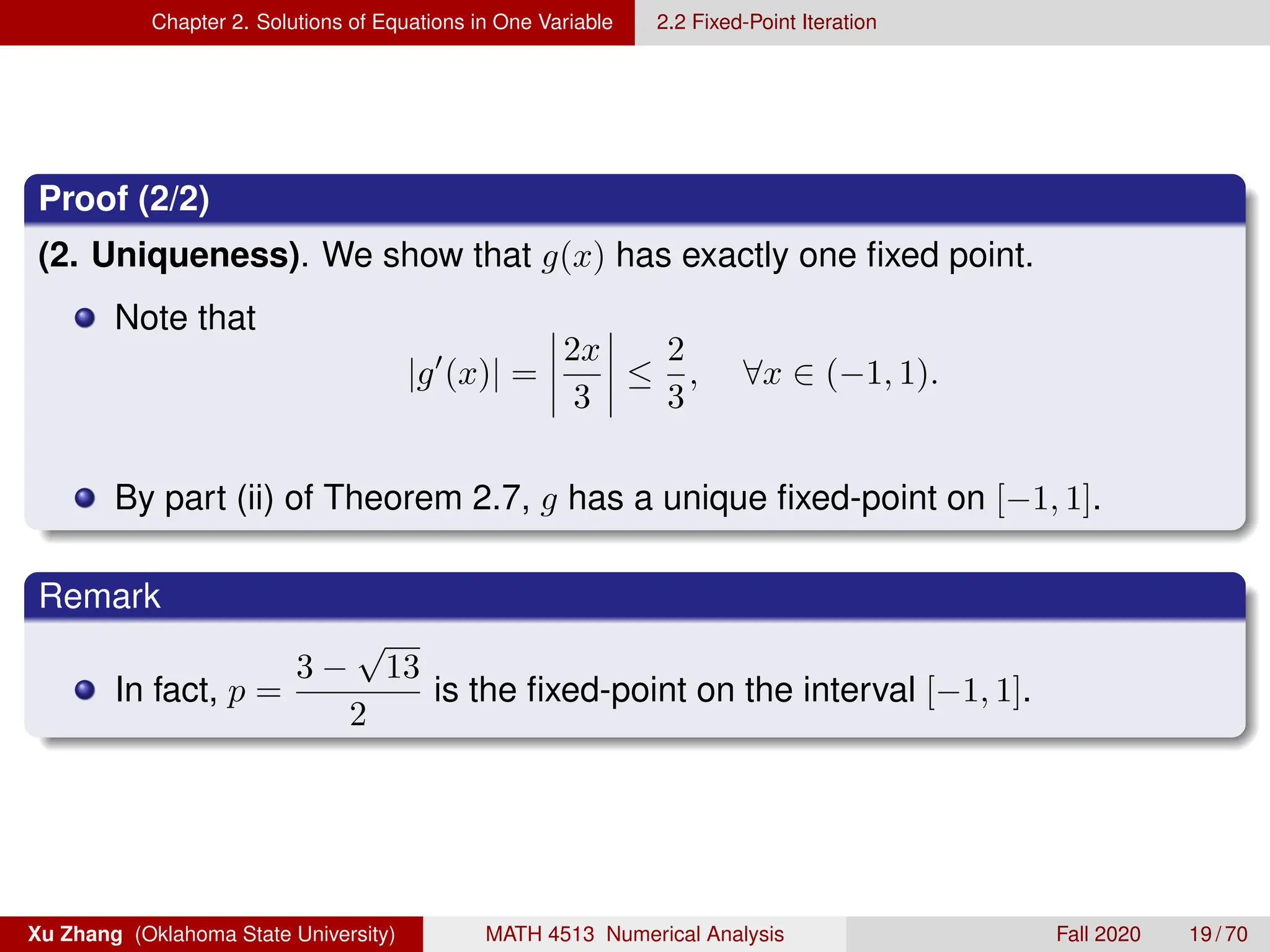 Chapter 2. Solutions of Equations in One Variable 2.2 Fixed-Point Iteration
Proof (2/2)
(2. Uniqueness). We show that g(x) has exactly one fixed point.
Note that
|g0
(x)| =
2x
3
≤
2
3
, ∀x ∈ (−1, 1).
By part (ii) of Theorem 2.7, g has a unique fixed-point on [−1, 1].
Remark
In fact, p =
3 −
√
13
2
is the fixed-point on the interval [−1, 1].
Xu Zhang (Oklahoma State University) MATH 4513 Numerical Analysis Fall 2020 19 / 70
 